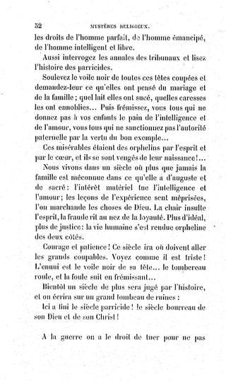 67
Catholiques, israélites, turcs, protestants, combattent déjà sous la même
bannière ; le croissant s'est rallié à la croix latine, et tous ensemble nous
luttons contre l'invasion des barbares et contre leur abrutissante orthodoxie.
C'est pour jamais un fait accompli. En admettant des dogmes nouveaux,
la chaire(*) de Saint-Pierre(1*) vient de se prononcer solennellement
progressive.
La patrie du christianisme catholique est celle des sciences et des beaux-arts,
et le Verbe éternel de l'Évangile vivant et incarné dans une autorité visible est
encore la lumière du monde.
Silence donc aux pharisiens(2*) de la synagogue nouvelle ! Silence aux
traditions haineuses de l'École, au presbytérianisme arrogant, au jansénisme
absurde, et à toutes ces honteuses et superstitieuses interprétations du dogme
éternel, si justement stigmatisées par le génie impitoyable de Voltaire !
Voltaire(1) et Napoléon sont morts catholiques. Et savez-vous ce que doit être
le catholicisme de l'avenir ?
Ce sera le dogme évangélique, éprouvé comme l'or par la critique dissolvante
de Voltaire, et réalisé dans le gouvernement du monde par le génie d'un
Napoléon chrétien !
(*) Chaire : La chaire (du grec cathedra, le siège) est à l'origine le
siège d'un évêque dans son église (maintenant désigné sous le
terme de cathèdre) ; La chaire est également la tribune du
prédicateur dans une église ; Une chaire universitaire est une place
dont le titulaire est un professeur dans une université pour
l'enseignement d'une discipline faisant l'objet d'un cours, ayant
spécialement pour but de promouvoir la discipline qu'elle
concerne.
(1*) Simon-Pierre est un juif de Galilée ou de Gaulanitide, connu
pour être l'un des disciples de Jésus de Nazareth. Il est répertorié
parmi les Apôtres au sein desquels il semble avoir tenu une
position privilégiée du vivant de Jésus avant de devenir, après la
mort de ce dernier, l’un des dirigeants majeurs des premières
communautés paléochrétiennes.
(2*) Pharisiens : L'un des partis juifs en activité en Judée pendant
la période du Second Temple. Leur courant de pensée est appelé
« pharisaïsme » ou « pharisianisme ». De nombreux enseignements
des pharisiens sont incorporés à la tradition rabbinique. Ils se
distinguent notamment par le recours à la Torah orale pour fixer la
loi juive. L'origine de leur œuvre n'a guère été bienveillante.
(1) On ne dit pas que Voltaire soit mort en bon catholique, mais il est mort catholique.
 