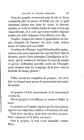 72
Sors de la tombe, ô Phidias(*), et réjouis-toi de la destruction de ton premier
Jupiter : C'est maintenant que tu vas enfanter un Dieu !
Ô Rome ! Que tes temples se relèvent à côté de tes basiliques ; sois encore la
Reine du monde et le panthéon des nations ; que Virgile(1*) soit couronné au
Capitole par la main de Saint-Pierre ; et que l'Olympe et le Carmel (montagne
d'Israël) unissent leurs divinités sous le pinceau de Raphaël(2*) !
Transfigurez-vous, antiques cathédrales de nos pères ; élancez jusque dans
les nues vos flèches ciselées et vivantes, et que la pierre raconte en figures
animées les sombres légendes du Nord, égayées par les apologues dorés et
merveilleux du Coran !
Que l'Orient adore Jésus-Christ dans ses mosquées, et que, sur les minarets(3*)
d'une nouvelle Sainte-Sophie(4*), la croix s'élève au milieu du croissant !
(*) Phidias était un sculpteur du premier
classicisme grec. Athéna, dite de
Varvakeion, est une de ses œuvres et
certainement la meilleure copie existante
de l'Athéna Parthénos.
(1*) Virgile était un poète latin
contemporain de la fin de la République
romaine et du début du règne de
l'empereur Auguste.
(2*) Raffaello Sanzio, plus connu
sous le nom de Raphaël (Raffaello),
était un architecte et peintre de la
Renaissance.
(3*) Le minaret est un terme qui
s'appliqua d'abord aux tours à feu
avant de désigner un élément
architectural des mosquées. Il s'agit
généralement d'une tour élevée
dépassant tous les autres
bâtiments. Son but est de fournir
un point élevé au muezzin pour les
5 appels à la prière.
 