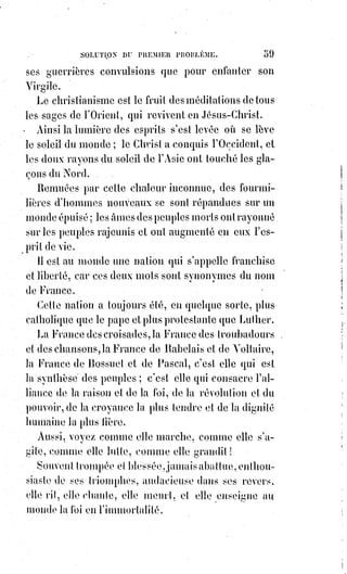 74
Ce sera là le royaume du Ciel sur la Terre, et les corps seront les temples de
l'Âme, comme l'Univers régénéré sera le temple de Dieu.
Et les corps et les Âmes, et la forme et la pensée, et l'Univers entier, seront la
Lumière, le Verbe et la révélation permanente et visible de Dieu. Amen !
Qu'il$en soit ainsi !
XVII. LE NOMBRE DIX-SEPT.
Dix-sept est le nombre de l'étoile ; c'est celui de l'Intelligence et de l'Amour.
Intelligence guerrière, audacieuse, complice du divin Prométhée, fille aînée
de Lucifer, salut à toi dans ton audace ! Tu as voulu savoir pour avoir, tu as
bravé tous les tonnerres et affronté tous les abîmes !
Intelligence, toi que de pauvres pécheurs ont aimée jusqu'au délire, jusqu'au
scandale, jusqu'à la réprobation ! Droit divin de l'homme, essence et Âme de
la liberté, salut à toi ! Car ils t'ont poursuivie en foulant aux pieds, pour toi,
les rêves les plus chers de leur imagination, les fantômes les plus aimés de
leur cœur !
Pour toi, ils ont été repoussés et proscrits ; pour toi, ils ont souffert la prison,
le dénuement(*), la faim, la soif, l'abandon de ceux qu'ils aimaient, et les
sombres tentations du désespoir ! Tu étais leur droit, et ils l'ont conquis !
Maintenant ils peuvent pleurer et croire, ils peuvent se soumettre et prier !
Caïn repentant eût été plus grand qu'Abel : C'est le légitime orgueil satisfait
qui a le droit de se faire humble !
Je crois, parce que je sais pourquoi et comment il faut croire : Je crois, parce
que j'aime et parce que je ne crains plus rien.
Amour ! Amour ! Rédempteur et réparateur sublime ; toi qui fais tant de
bonheur avec tant de tortures, toi le sacrificateur du sang et des larmes,
toi qui es la vertu même et le salaire de la vertu ; force de la résignation,
liberté de l'obéissance, joie des douleurs, vie de la mort, salut ! Salut et gloire
à toi ! Si l'intelligence est une lampe, tu en es la flamme ; si elle est le droit,
tu es le devoir ; si elle est la noblesse, tu es le bonheur ! Amour plein de fierté
et de pudeur dans tes mystères, amour divin, amour caché, amour insensé et
sublime, Titan qui prends à deux mains le Ciel et qui le forces à descendre,
dernier et ineffable(1*) secret du veuvage chrétien, amour éternel, amour
infini, idéal qui suffirait pour créer des mondes, amour ! Amour ! Bénédiction
et gloire à toi ! Gloire aux intelligences qui se voilent pour ne pas offenser les
yeux malades ! Gloire au droit qui se transforme tout entier en devoir et qui
devient le dévouement ! Aux Âmes veuves qui aiment et se consument sans
être aimées ! À ceux qui souffrent et ne font rien souffrir, à ceux qui
 