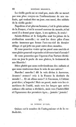 75
pardonnent aux ingrats, à ceux qui aiment leurs ennemis ! Oh ! Heureux
toujours, heureux plus que jamais ceux qui s'appauvrissent d'eux-mêmes et
qui s'épuisent pour se donner ! Heureuses les Âmes qui font toujours la paix !
Heureux les cœurs purs et simples qui ne se croient meilleurs que personne !
Humanité ma mère, humanité fille et mère de Dieu, humanité conçue sans
péché, Église universelle, Marie ! Heureux qui a tout osé pour te connaître et
te comprendre, et qui est prêt encore à tout souffrir pour te servir et pour
l'aimer !
(*) Dénuement : Pauvreté, misère, manque du nécessaire.
(1*) Ineffable : Signifie qu’une chose ne peut pas ou ne doit pas, pour des raisons prédominantes,
être exprimée avec des mots.
XVIII. LE NOMBRE DIX-HUIT.
Ce nombre est celui du dogme religieux, qui est toute poésie et tout mystère.
L'Évangile dit qu'à la mort du Sauveur le voile du temple s'est déchiré
[l'on$parle ici de voile du temple d'Isis], parce que cette mort a manifesté le triomphe
du dévouement, le miracle de la charité, la puissance de Dieu dans l'homme,
l'humanité divine et la divinité humaine, le dernier et le plus sublime des
arcanes, le dernier mot de toutes les initiations.
Mais le Sauveur savait qu'on ne le comprendrait pas d'abord, et il avait dit :
« Vous ne supporteriez pas maintenant toute la lumière de ma doctrine ;
mais quand se manifestera l'esprit de vérité, il vous enseignera toute la vérité
et il vous suggérera le sens de ce que je vous ai dit ».
Or l'esprit de vérité, c'est l'esprit de science et d'intelligence, l'esprit de force
et de conseil ; cet esprit qui s'est manifesté solennellement dans l'Église
romaine, lorsqu'elle a déclaré dans les quatre articles de son décret du 12
décembre 1845 :
1° Que si la foi est supérieure à la raison, la raison doit appuyer les
inspirations de la foi ;
2° Que la foi et la science ont chacune leur domaine séparé, et que l'une ne
doit pas usurper les fonctions de l'autre ;
3° Que le propre de la foi et de la grâce ce n'est pas d'affaiblir, mais au
contraire d'affermir et de développer la raison ;
4° Que le concours de la raison, qui examine, non les décisions de la foi,
mais les bases naturelles et rationnelles de l'autorité qui décide, loin de nuire
à la foi, ne saurait que lui être utile ; en d'autres termes, que la foi
 