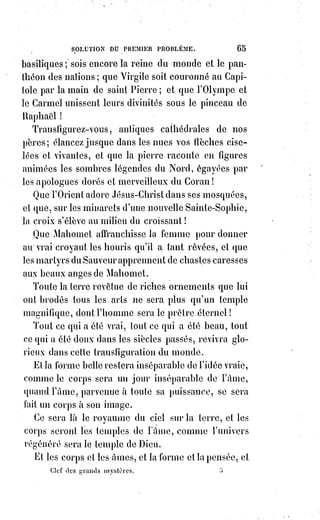 80
ARTICLE II
SOLUTION DU DEUXIÈME PROBLÈME
LA VRAIE RELIGION
La religion existe dans l'humanité comme dans l'amour.
Elle est unique comme lui.
Comme lui, elle existe ou n'existe pas dans telle ou telle Âme ; mais, qu'on
l'accepte ou qu'on la nie, elle est dans l'humanité, elle est donc dans la vie,
elle est dans la nature, elle est incontestable devant la science et même devant
la raison.
La vraie religion, c'est celle qui a toujours existé, qui existe et qui existera
toujours.
On peut nous dire que la religion est ceci ou cela ; la religion est ce qu'elle est.
La religion, c'est elle, et les fausses religions sont les superstitions imitées
d'elle, empruntées à elle, ombres mensongères d'elle-même.
On peut dire de la religion ce qu'on dit de l'art véritable. Les essais barbares
de peinture ou de sculpture sont des tentatives de l'ignorance pour arriver à
la vérité. L'art se prouve par lui-même, il rayonne de sa propre splendeur,
il est unique et éternel comme la beauté.
La vraie religion est belle, et c'est par ce caractère divin qu'elle s'impose aux
respects de la science et à l'assentiment(*) de la raison.
La science ne saurait sans témérité affirmer ou nier ces hypothèses du dogme
qui sont des vérités pour la foi ; mais elle peut reconnaître, à des caractères
certains, la religion seule véritable, c'est-à-dire celle qui mérite seule le nom
de religion en réunissant tous les caractères qui conviennent à cette grande et
universelle aspiration de l'Âme humaine.
Une seule chose évidemment divine pour tous s'est manifestée dans le
monde.
C'est la charité.
L'œuvre de la vraie religion doit être de produire, de conserver et de
répandre l'esprit de charité.
Pour parvenir à ce but, il faut qu'elle ait elle-même tous les caractères de la
charité, en sorte qu'on puisse la bien définir en la nommant elle-même la
charité organisée.
(*) Assentiment : Consentement, accord, expression d'une adhésion, d'une approbation à une idée,
une proposition ou une opinion formulée.
 