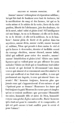 82
Elle est sans jalousie. De qui et de quoi serait-elle jalouse, n'a-t-elle pas cette
meilleure part qui ne lui sera jamais ôtée ?
Elle n'est ni remuante ni intrigante.
Elle est sans orgueil, sans ambition, sans égoïsme, sans colère.
Elle ne suppose jamais le mal et ne triomphe jamais par l'injustice, car elle
met toute sa joie dans la vérité.
Elle endure tout sans jamais tolérer le mal.
Elle croit tout, sa foi est simple, soumise, hiérarchique et universelle.
Elle soutient tout, et n'impose jamais de fardeaux qu'elle ne porte la
première.
La religion est patiente, c'est la religion des grands travailleurs de la pensée :
C'est la religion des martyrs.
Elle est bienveillante comme le Christ et les Apôtres, comme les Vincent de
Paul et les Fénelon.
Elle n'envie ni les dignités ni les biens de la Terre.
C'est la religion des père ; du désert, de Saint-François d'Assises et de Saint-
Bruno(*), des sœurs de la charité et des frères de Saint-Jean-de-Dieu.
Elle n'est ni remuante, ni intrigante, elle prie, elle fait le bien et elle attend.
Elle est humble, elle est douce, elle n'inspire que le dévouement et le sacrifice.
Elle a enfin tous les caractères de la charité, parce qu'elle est la charité même.
Les humains, au contraire, sont impatients, persécuteurs, jaloux, cruels,
ambitieux, injustes, et ils se sont montrés tels, même au nom de cette religion
qu'ils ont pu calomnier, mais qu'ils ne feront jamais mentir. Les hommes
passent et la vérité est éternelle.
Fille de la charité et créant à son tour la charité, la vraie religion est
essentiellement réalisatrice ; elle croit aux miracles
de là foi, parce qu'elle les accomplit tous les jours
lorsqu'elle fait la charité. Or, une religion qui fait
la charité peut se flatter de réaliser tous les rêves
de l'amour divin. Aussi la foi de l'Église
hiérarchique transforme-t-elle le mysticisme en
réalisme, par l'efficacité de ses sacrements. Plus de
signes, plus de figures qui n'aient leur force dans
la grâce et qui ne donnent réellement ce qu'elles
promettent.
(*) Bruno le Chartreux, appelé aussi Bruno de Cologne, était un
Saint catholique fondateur de l'ordre des Chartreux.
 