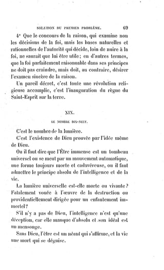 84
Non certes, car les croyants n'ont pas besoin de notre livre, ils ne le liront pas,
ils ne voudront pas le comprendre.
Mais nous voulons montrer à la foule innombrable de ceux qui doutent que la
foi se rattache à la raison de Tous les siècles, à la science de tous les Sages.
Nous voulons forcer la liberté humaine à respecter l'autorité divine, la raison
à reconnaître les bases de la foi, pour que la foi et l'autorité, à leur tour,
ne proscrivent plus à jamais la liberté ni la raison.
[Idi ; Tant qu'il existera des religions, et quand bien même qu'elles se soient accorder d'une ma nière
ou d'une autre les unes aux autres, il persistera toujours une notion de dualité. Voici un exemple de
formule qui exprime cela : « Ma religion fais ainsi et la tienne pense comme cela, et nous estimons
que notre forme/pensée est plus en adéquation avec les valeurs naturelle que celles dont vous
faites état... ». De même principe qu’il faut entrevoir que ces dogmes falsifiés ont tellement
galvaudé les pensée et croyances, que les personnes rattachées à tous ces principes et à toutes ces
croyances ne voudrons guère s’adapter à une quelconque réformation de fusion de structure
religieuse. Ce n'est qu'un simple exemple ici qui reflet cet effet incontestable et inaliénable (**) qui
persistera tant qu'il y aura des faussés entre les peuples et leur vieilles doctrines falsifiées,
et$ce$n'est alors pas ici une évolution, mais une illusion dévolution dans une forme de
stagnation, ou pire encore, une régression masqué...].
(**) Inaliénable : Qui ne peut être retiré, ôté ou cédé, tant à titre gratuit qu'onéreux, ni grevé (*1*) de
droits réels ; qui appartient de manière intangible à quelqu'un, à quelque chose.
(*1*) Grever : Ajout de charges supplémentaires.
[Idi : Quand bien même il faille un support tangible pour rallier les Êtres humains à une même
cause dans la justesse des lois divines, dans la célébration d'un nouveau mode de fonctionnement
d'adéquation avec la conscience collective, l'Être humain cherchera inexorablement à se créer un tel
support, qu'il soit une religion ou une structure dogmatique autre. Ainsi, en convenance de ce
mode de fonctionnement, il conviendra d'en créer nous-mêmes le support structurel universelle qui
s'appuie sur les notions d'amour, de liberté, de partage et de parité dans une charité bienveillante,
et ceci en accord avec l'Intelligence de la Lumière, qui n'est autre que Amour, et cette forme « socio-
humaniste » pourrait se nommer la « Parité-luminique » (**) !].
(**) Parité-luminique : C'est le droit inaliénable que tout Être a de jouir de l'Amour infini en son
sein, et de le faire rayonner autour de soi en toute humilité, dans un partage ou une offrande qui se
soustrait au désir d'un retour. C'est la luminescence de l'Amour qui est en toute vie, qui crée toute
vie, c'est la Grâce de la Sagesse divine éternel qui fait ce mouvoir les particules Adamantines (*1*).
C'est la Vie !
(*1*) Particules Adamatines : Aussi nommées particules AniDeva, en terme scientifique Lumière
photonique, ou appelé en Orient goûte rouge et goûte blanche, ce sont les forces vivifiantes qui régissent
les liens subtiles que l’Amour - nous pourrions dire l’énergie d’Amour - manifeste en chaque Être et
chaque chose, ce qui anime la vie, la Lumière subtile qui entre et sort des corps animés par cette force
divine.
_________________
 