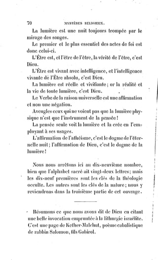 85
ARTICLE III
SOLUTION DU TROISIÈME PROBLÈME
RAISON DES MYSTÈRES
La foi étant l'aspiration à l'inconnu, l'objet de la foi est absolument et
nécessairement le mystère.
La foi pour formuler ses aspirations est forcée d'emprunter au connu des
aspirations et des images.
Mais elle spécialise l'emploi de ces formes en les assemblant d'une manière
impossible dans l'ordre connu. Telle est la profonde raison de l'apparente
absurdité du symbolisme.
Donnons un exemple : Si la foi disait que Dieu est impersonnel, on pourrait
en conclure que Dieu n'est qu'un mot ou tout au plus une chose.
Si elle disait que Dieu est une personne, on se représenterait l'infinie-
intelligent sous la forme nécessairement bornée d'un individu.
Elle dit, Dieu est Un en Trois personnes, pour exprimer qu'on conçoit en Dieu
l'unité et le nombre.
La formule du mystère exclut nécessairement l'intelligence même de cette
formule, de façon qu'elle est empruntée au Verbe des choses connues, car si
on la comprenait, elle exprimerait le connu et non l'inconnu.
Elle appartiendrait alors à la science et non plus à la religion, c'est-à-dire à la
foi.
L'objet de la foi est un problème de mathématiques, dont le X échappe aux
procédés de notre algèbre.
Les mathématiques absolues prouvent seulement la nécessité, et par
conséquent l'existence de cet inconnu représenté par le X intraduisible.
Or, la science aura beau faire dans son progrès indéfini, mais toujours
relativement fini, elle ne trouvera jamais dans la langue du fini l'expression
complète de l'infini. Le mystère est donc éternel.
Faire rentrer dans la logique du connu les termes d'une profession de foi,
c'est les faire sortir de la foi qui a pour bases positives l'illogisme, c'est-à-dire
l'impossibilité d'expliquer logiquement l'inconnu.
Pour les israélites, Dieu est séparé de l'humanité, il ne vit pas dans les
créatures, c'est un égoïsme infini.
Pour les musulmans, Dieu est un mot devant lequel on se prosterne sur la foi
de Mahomet.
 