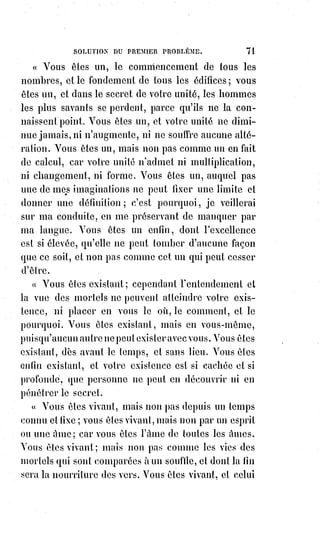 86
Pour les chrétiens, Dieu s'est révélé dans l'humanité, il se prouve par la
charité, il règne par l'ordre qui constitue la hiérarchie.
La hiérarchie est gardienne du dogme dont-elle veut qu'on respecte la lettre
et l'esprit. Les sectaires qui, au nom de leur raison, ou plutôt de leur déraison
individuelle, ont touché au dogme, ont par le fait même perdu l'esprit de
charité, ils se sont excommuniés eux-mêmes.
Le dogme catholique, c'est-à-dire universel, mérite ce beau nom en résumant
toutes les aspirations religieuses du monde ; il affirme l'unité de Dieu avec
Moïse et Mahomet, il reconnaît en lui la Trinité infinie de la génération
éternelle avec Zoroastre(*), Hermès et Platon, il concilie avec le Verbe unique
de Saint-Jean les nombres vivants de Pythagore, voilà ce que la science et la
raison peuvent constater. C'est donc devant la raison même et devant la
science le dogme le plus parfait, c'est-à-dire le plus complet, qui se soit
encore produit dans le monde. Que la science et la raison nous accordent cela,
nous ne leur demandons rien de plus.
« Dieu existe, il n'y a qu'un Dieu, et il punit ceux qui font le mal », avait dit
Moïse.
« Dieu est partout, il est en nous, et ce que nous faisons de bien aux hommes,
nous le faisons à Dieu », a dit Jésus.
« Craignez ! », telle était la conclusion du dogme de Moïse.
« Aimez ! », c'est la conclusion du dogme de Jésus.
L'idéal typique de la vie de Dieu dans l'humanité, c'est l'incarnation.
L'incarnation nécessite la rédemption et l'opère au nom de la réversibilité de
la solidarité, en d'autres termes de la communion universelle, principe
dogmatique de l'esprit de charité.
(*) Zoroastre, Zarathushtra ou Zarathoustra, était un
« prophète », fondateur du zoroastrisme. Il est difficile,
étant$donné l'époque et l'importance du personnage, sources
de nombreuses affabulations (**), de donner des dates et des
lieux précis à son sujet.
De nouvelles études estime son existence entre les XVème et
XIème siècles av. J.-C..
(**) Affabulation : Déformation fantaisiste des faits.
 