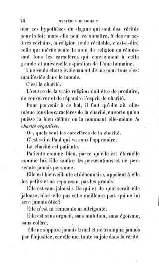 91
ARTICLE IV
SOLUTION DU QUATRIÈME PROBLÈME
LA RELIGION PROUVÉE PAR LES OBJECTIONS QU'ON LUI OPPOSE
Les objections qu'on peut faire contre la religion peuvent être faites, soit au
nom de la science, soit au nom de la raison, soit au nom de la foi.
La science ne peut nier les faits de l'existence de la religion, de son
établissement et de son influence sur les événements de l'histoire. Il lui est
défendu de toucher au dogme ; le dogme appartient tout entier à la foi.
La science s'arme ordinairement contre la religion d'une série de faits qu'elle
a le droit d'apprécier, qu'elle apprécie en effet sévèrement, mais que la
religion condamne plus énergiquement encore que la science.
En faisant cela, la science donne raison à la religion et se donne tort à elle-
même ; elle manque de logique, accuse le désordre que toute passion
haineuse introduit dans l'esprit des hommes, et le besoin qu'il a sans cesse
d'être redressé et dirigé par l'esprit de charité.
La raison, de son côté, examine le dogme et le trouve absurde.
Mais s'il ne l'était pas, la raison le comprendrait ; si elle le comprenait,
ce$ne$serait plus la formule de l'inconnu.
Ce serait une démonstration mathématique de l'infini.
Ce serait l'infini fini, l'inconnu connu, l'incommensurable mesuré et
l'indicible nommé.
C'est-à-dire que le dogme ne cesserait d'être absurde devant la raison que
pour devenir devant la foi, la science, la raison et le bon sens réunis, la plus
monstrueuse et la plus impossible de toutes les absurdités.
Restent les objections de la foi dissidente.
Les israélites, nos pères en religion, nous reprochent d'avoir attenté à l'unité
de Dieu, d'avoir changé une loi immuable et éternelle, d'adorer la créature au
lieu du créateur.
Ces reproches si graves sont fondés sur une notion parfaitement fausse du
christianisme.
Notre Dieu est le Dieu de Moïse, Dieu unique, immatériel, infini, seul
adorable et toujours le même.
Comme les juifs, nous le croyons présent partout, mais comme ils devraient
faire, nous le croyons vivant, pensant et aimant dans l'humanité, et nous
l'adorons dans ses œuvres.
 