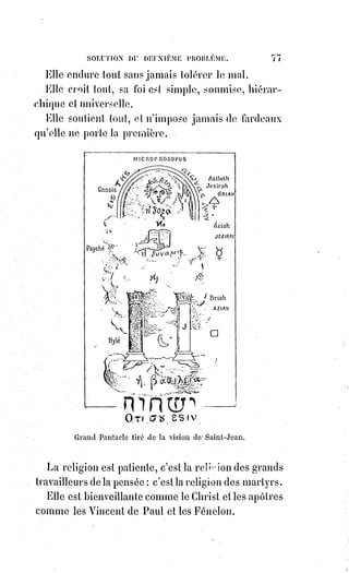 92
Nous n'avons pas changé sa loi, car le décalogue(*) des israélites est aussi la
loi des chrétiens.
La loi est immuable parce qu'elle est fondée sur les principes éternels de la
nature ; mais le culte nécessité par les besoins des hommes peut changer et se
modifier avec les hommes.
Ce que signifie le culte est immuable, mais le culte se modifie comme les
langues.
Le culte est un enseignement, c'est une langue, il faut le traduire quand les
nations ne le comprennent plus.
Nous avons traduit et non détruit le culte de Moïse et des prophètes.
En adorant Dieu dans la création, nous n'adorons pas la création elle-même.
En adorant Dieu en Jésus-Christ, c'est Dieu seul que nous adorons, mais Dieu
uni à l'humanité.
En rendant l'humanité divine, le christianisme a révélé la divinité humaine.
Le Dieu des juifs était inhumain, parce qu'ils ne le comprenaient pas dans ses
œuvres.
Nous sommes donc plus israélites que les israélites eux-mêmes. Ce qu'ils
croient nous le croyons avec eux et mieux qu'eux. Ils nous accusent de nous
être séparés d'eux, et ce sont eux au contraire qui veulent rester séparés de
nous.
[Idi ; Cette phase ne vous rappel-t-elle pas
l'esprit de dualité dont je faisait mention plus
avant ?].
(*) Décalogue : Littéralement les dix paroles,
généralement traduit par les Dix
Commandements que Dieu (Yavhé) donna à
Moïse sur le Mont Sinaï.
[Idi ; Je vous invite à lire ces commandements
sur le support Wiki].
 