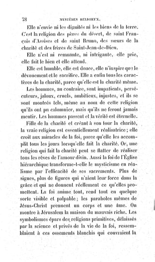 93
Nous les attendons à cœur et à bras ouverts.
Nous sommes comme eux les disciples de Moïse.
Comme eux, nous venons de l'Égypte et nous en détestons la servitude.
Mais nous sommes entrés dans la terre promise, et eux ils s'obstinent à
demeurer et à mourir dans le désert.
Les musulmans sont les bâtards d'Israël, ou plutôt, ils en sont les frères
déshérités, comme Ésaü.
Leur croyance est illogique, car ils admettent que Jésus est un grand
prophète, et ils traitent les chrétiens d'infidèles.
Ils reconnaissent l'inspiration divine de Moïse et ils ne regardent pas les juifs
comme des frères.
Ils croient aveuglément à leur aveugle prophète, le fataliste Mahomet,
l'ennemi du progrès et de la liberté.
N'ôtons pas pourtant à Mahomet la gloire d'avoir proclamé l'unité de Dieu
parmi les arabes idolâtres.
On trouve dans le Coran des pages pures et sublimes.
C'est en lisant ces pages qu'on peut dire avec les enfants d'Ismaël : Il n'y a pas
d'autre Dieu que Dieu, et Mahomet est son prophète.
Il y a trois trônes dans le Ciel pour les trois prophètes des nations ; mais, à la
fin des temps, Mahomet sera remplacé par Élie.
Les musulmans ne reprochent rien aux chrétiens, ils les injurient.
Ils les appellent infidèles et giaours(*), c'est-à-dire chiens. Nous n'avons rien à
leur répondre.
Il ne faut pas réfuter les turcs et les arabes, il faut les instruire et les civiliser.
Restent les chrétiens dissidents, c'est-à-dire ceux qui, ayant rompu le lien de
l'unité, se déclarent étrangers à la charité de l'Église.
L'orthodoxie grecque, ce jumeau de l'Église romaine, qui n'a pas grandi
depuis sa séparation, qui ne compte plus dans les fastes(1*) religieux qui,
depuis Photius(2*), n'a pas inspiré une seule éloquence ; Église devenue toute
temporelle et dont le sacerdoce n'est plus qu'une fonction réglée par la
politique impériale du Czar(3*) de toutes les Russies ; momie curieuse de la
primitive Église coloriée encore et dorée de toutes ses légendes, et de tous ses
rites que les popes ne comprennent plus ; ombre d'une Église vivante, mais
qui a voulu s'arrêter quand cette Église marchait, et qui n'en est plus que la
silhouette effacée et sans tête.
(*) Giaour : Terme de mépris péjoratif utilisé par les turcs pour dénigrer les non-musulmans,
les$chrétiens, les infidèles, les traitant ainsi de chien.
 