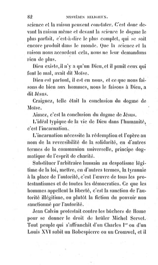 97
SOLUTION DU DERNIER PROBLÈME
SÉPARER LA RELIGION DE LA SUPERSTITION ET DU FANATISME
La superstition, du mot latin superstes, survivant, c'est le signe qui survit à
l'idée ; c'est la forme préférée à la chose, c'est le rit sans raison, c'est la foi
devenue insensée, parce qu'elle s'isole. C'est par conséquent le cadavre de la
religion, c'est la mort de la vie, c'est l'abrutissement substitué à l'inspiration.
Le fanatisme c'est la superstition passionnée, son nom vient du mot fanum,
qui signifie temple, c'est le temple mis à la place de Dieu, c'est l'intérêt
humain et temporel du prêtre substitué à l'honneur du sacerdoce, c'est la
passion misérable de l'homme exploitant la foi du croyant.
Dans la fable du baudet chargé de reliques, La Fontaine(*) nous dit que
l'animal crut être adoré, il ne nous dit pas que certaines gens crurent en effet
adorer l'animal. Ces gens-là étaient les superstitieux.
Si quelqu'un eût ri de leur bêtise, ils l'eussent peut-être assassiné, car de la
superstition au fanatisme il n'y a qu'un pas.
La superstition c'est la religion interprétée par la bêtise ; le fanatisme c'est la
religion servant de prétexte à la fureur.
Ceux qui confondent à dessein(1*) et de parti pris la religion elle-même avec la
superstition et le fanatisme, empruntent à la bêtise ses préventions aveugles
et emprunteraient peut-être de même au fanatisme ses injustices et ses
colères.
Inquisiteurs ou septembriseurs(2*) ?, les noms
importent peut. La religion de Jésus-Christ
condamne et a toujours condamné les
assassins.
(*) Jean de La Fontaine était un poète français de grande
renommée, principalement pour ses Fables et dans une
moindre mesure ses contes licencieux. On lui doit
également des poèmes divers, des pièces de théâtre et des
livrets d'opéra qui confirment son ambition de moraliste.
(1*) Dessein : Intention, projet, objectif à long terme ;
langage soutenu.
(2*) Septembriseur : Personne qui pris part aux massacres
de 1792.
 