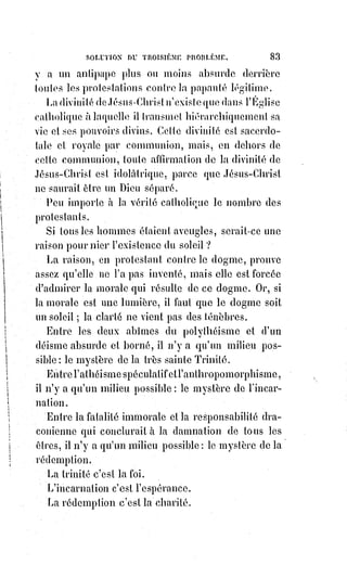 98
________________
RÉSUMÉ DE LA PREMIÈRE PARTIE
EN FORME DE DIALOGUE
LA FOI, LA SCIENCE, LA RAISON
LA SCIENCE
Jamais vous ne me ferez croire l'existence de Dieu.
LA FOI
Vous n'avez pas le privilège de croire, mais vous ne me prouverez jamais que
Dieu n'existe pas.
LA SCIENCE
Pour vous le prouver, il faut d'abord que je sache ce que c'est que Dieu.
LA FOI
Vous ne le saurez jamais. Si vous le saviez, vous pourriez me l'apprendre,
et quand je le saurais, je ne le croirais plus.
LA SCIENCE
Vous croyez donc sans savoir ce que vous croyez ?
LA FOI
Oh ! Ne jouons pas sur les mots. C'est vous qui ne savez pas ce que je crois,
et je le crois précisément, parce que vous ne le savez pas. Avez-vous la
prétention d'être infinie ? N'êtes-vous pas à chaque instant arrêté par le
mystère ? Le mystère c'est pour vous une ignorance infinie qui réduirait à
néant le fini de votre savoir, si je ne l'illuminais de mes ardentes aspirations,
et, si quand vous dites : « Je ne sais plus », je ne m'écriais : « Et moi,
je commence à croire ».
 