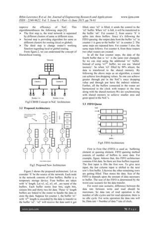 Bibin Lawrence R et al. Int. Journal of Engineering Research and Applications www.ijera.com
ISSN : 2248-9622, Vol. 5, Issue 6, ( Part -1) June 2015, pp.76-81
www.ijera.com 78 | P a g e
improve the efficiency of NoC. This
algorithmembraces the following steps [8]:
 The first step is, the total network is separated
by different clusters of same or different sizes.
 Second step is providing algorithm for same or
different clusters for routing (local or global).
 The third step is change router‟s working
function regarding local or global routing.
From figure.2, we can understand the concept of
Hierarchical routing.
Fig2.CBHR Concept in NoC Architecture
3.2 Proposed Architecture
Fig3. Proposed New Architecture
Figure.3 shows the proposed architecture. Let us
consider „S‟ be the source of the network. Each node
in the network consists of four buffers. Buffer is a
temporary storage device. Four buffers are taken
with „n‟ length. Let n1, n2, n3, n4…are name of the
buffers. Each buffer stores four bits, eight bits,
sixteen bits and thirty two bit data. These „n‟ length
buffers are linked to the router to handle the data or
store the data. Suppose for counter 1, the buffer „n1‟
with „nth
‟ length is exceeded by the data is transfer to
the buffer „n2‟. „n2‟ will receive the data until it got
filled, once „n2‟ is filled, it sends the control to the
„n3‟ buffer. When „n3‟ is full, it will be transferred to
the buffer „n4‟. For counter 2, from source „S‟ it
splits into three buffers. Since it‟s following the
FIFO queuing the output data from the buffer „n1‟ in
counter 1 is goes to the buffer „n1‟ in counter 2. The
same steps are repeated here. For counter 3 also, the
same steps follows. For counter 4, from three routers
two other routers are created.
In all the four counter steps, the data of the
fourth buffer that is „n1‟ is the same (not changed).
So we can stop using the additional „n1‟ buffer.
Instead of using „n1th
‟ buffer, we can use „shared
memory‟. So when „n3‟ filled by 90% atleast, the
data is transferred to the shared memory. By
following the above steps as an algorithm, a router
can achieve less dropping values. So one can achieve
greater through put in the NoC‟s since dropping
value and through put have the indirect relation.
Further, all the buffers connected to the router are
harmonized to the clock with respect to the time
along with the shared memory.We are synchronizing
with shared memory to achieve smaller area and
great speed in the NoC‟s.
3.3 FIFO Queue
Fig4. FIFO Architecture
First in First Out (FIFO) is used as buffering
element or queuing element. FIFO queuing method
consists of number of buffers to store data. For
example, figure. 4shows that, this FIFO architecture
contains 4 bit data. So there are four buffers required.
The first input is fills the first row. To give next
input, the last column input is shifted to the next
row‟s first buffer. Likewise the other remaining rows
are getting filled. Thus stores the data. Size of the
FIFO is depends upon the amount of data necessary
to buffer. The size of the FIFO is determined by the
worst case scenario for the data transfer.
For worst case scenario, difference between the
data rate between write and read should be
maximum. So data rate of read operation is the
number of idle cycles and for read operation, there is
no idle cycle. For write operation the data rate will
be, Data rate = Number of data * rate of clock.
 