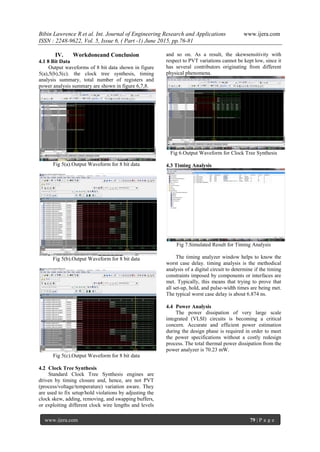 Bibin Lawrence R et al. Int. Journal of Engineering Research and Applications www.ijera.com
ISSN : 2248-9622, Vol. 5, Issue 6, ( Part -1) June 2015, pp.76-81
www.ijera.com 79 | P a g e
IV. Workdoneand Conclusion
4.1 8 Bit Data
Output waveforms of 8 bit data shown in figure
5(a),5(b),5(c). the clock tree synthesis, timing
analysis summary, total number of registers and
power analysis summary are shown in figure 6,7,8.
Fig 5(a).Output Waveform for 8 bit data
Fig 5(b).Output Waveform for 8 bit data
Fig 5(c).Output Waveform for 8 bit data
4.2 Clock Tree Synthesis
Standard Clock Tree Synthesis engines are
driven by timing closure and, hence, are not PVT
(process/voltage/temperature) variation aware. They
are used to fix setup/hold violations by adjusting the
clock skew, adding, removing, and swapping buffers,
or exploiting different clock wire lengths and levels
and so on. As a result, the skewsensitivity with
respect to PVT variations cannot be kept low, since it
has several contributors originating from different
physical phenomena.
Fig 6.Output Waveform for Clock Tree Synthesis
4.3 Timing Analysis
Fig 7.Simulated Result for Timing Analysis
The timing analyzer window helps to know the
worst case delay. timing analysis is the methodical
analysis of a digital circuit to determine if the timing
constraints imposed by components or interfaces are
met. Typically, this means that trying to prove that
all set-up, hold, and pulse-width times are being met.
The typical worst case delay is about 6.874 ns.
4.4 Power Analysis
The power dissipation of very large scale
integrated (VLSI) circuits is becoming a critical
concern. Accurate and efficient power estimation
during the design phase is required in order to meet
the power specifications without a costly redesign
process. The total thermal power dissipation from the
power analyzer is 70.23 mW.
 