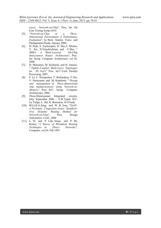Bibin Lawrence R et al. Int. Journal of Engineering Research and Applications www.ijera.com
ISSN : 2248-9622, Vol. 5, Issue 6, ( Part -1) June 2015, pp.76-81
www.ijera.com 81 | P a g e
Layer Network-on-Chip”, Proc, Int. On
Line Testing Symp-2010.
[5]. “Network-on-Chip in a Three-
Dimensional Environment: A Performance
Evaluation”, by Brett Stanley Feero and
Parthapratim Pande, January 2009.
[6]. D. Park, S. Eachempati, R. Das,A. Mishra,
Y. Xie, N.Vijaykrishnan, and C.Das, “
MIRA: A Multi-Layered On-Chip
Interconnect Router Architecture”, Proc.
Int. Symp. Computer Architecture, vol 56,
2008
[7]. H. Matsutani, M. Koibuchi, and H. Amano,
“ Tightly-Coupled Multi-Layer Topologies
for 3D NoCs” Proc. Int‟l Conf. Parallel
Processing, 2007.
[8]. F. Li, C. Nicopoulos, T. Richardson, Y.Xie,
V. Narayanan, and M. Kandemir, “ Design
and management of Three-dimensional
chip multiprocessors using Network-in-
Memory”, Proc. Int‟l Symp. Computer
Architecture, 2006.
[9]. Three-Dimensional Integrated circuits.
July/ September 2006 – A.W.Topol, D.C.
La Tulipe, L. Shi, K. Bernstein, D.J.Frank.
[10]. M.Li,Q.A.Zeng, and W. B. Jone, “DyXY:
A Proximity Congestion-Aware Deadlock-
Free Dynamic Routing Method for
Network-on-Chip”, Proc. Design
Automation Conf., 2006
[11]. L. Ni and P. Lilje berge, and P. Mc
Kinley, “A Survey of Wormhole Routing
Techniques in Direct Networks”,
Computer, vol.26, Feb 1993
 