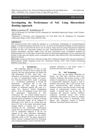 Bibin Lawrence R et al. Int. Journal of Engineering Research and Applications www.ijera.com
ISSN : 2248-9622, Vol. 5, Issue 6, ( Part -1) June 2015, pp.76-81
www.ijera.com 76 | P a g e
Investigating the Performance of NoC Using Hierarchical
Routing Approach
Bibin Lawrence R1
, Karthikeyan A2
1
M.E-VLSI Design Vel Tech Multi Tech Dr. Rangarajan Dr. Sakunthala Engineering College, Avadi, Chennai-
600 062, India
2
Department of Electronics and Communication Vel Tech Multi Tech Dr. Rangarajan Dr. Sakunthala
Engineering College, Avadi, Chennai-600 062, India
ABSTRACT
The Network-on-Chip (NoC) model has appeared as a revolutionary methodology for incorporatingmany
number of intellectual property (IP) blocks in a die. As said by the International Roadmap for Semiconductors
(ITRS), it is must to scale down the device size. In order to reduce the device long interconnection should be
avoided. For that, new interconnect patterns are need. Three-dimensional ICs are proficient of achieving
superior performance, resistance against noise and lower interconnect power consumption compared to
traditional planar ICs. In this paper, network data routed by Hierarchical methodology. We are analyzing total
number of logic gates and registers, power consumption and delay when different bits of data transmitted using
Quartus II software.
Keywords- System-on-Chip (SoC), Network-on-Chip (NoC), Intellectual Property (IP), International Road for
Semiconductors (ITRS), Integrated Circuit (IC), Hierarchical Routing, 3D-IC, Fault Tolerant, Monitoring
Platform, Torus, Mesh.
I. Introduction
With technology improves, we have to scale
down the device. For that we have to reduce the chip
measures, but long interconnections are hinders the
high performance of SoCs. These long wire
connections are becoming a performance obstacles
in terms of communication latency and power.
The Network-on-Chip (NoC) model is emerging
as a revolutionary methodology in solving the
performance limitations due to the long
interconnects. The NoC helps to build high
numbers of intellectual property (IP) cores in a
single SoC . However, limited floorplanning
choices of the 2D integrated circuits (ICs) limit
the performance enhancements of NoC
architectures. 3D – IC, contains multiple layers of
active devices. Multiple layers have the potential for
boosting system performance [1. Because of having
shorter interconnect length, 3D IC enhanced its
performance even when we are scaling down the
device [5]. Due to the shorter interconnect length,
package density is enriched and so power is
consumed [5]. The performance improvement
arising from the architectural advantages of NoCs
will be significantly enhanced if 3D ICs are
adopted as the basic fabrication methodology.
With a 3D degrees of freedom, we can achieve
impossible works of 2D. This paper organized as
follows. Section 2 explained about NoC technology
and its design parameters, section 3 describes about
proposed architecture is and finally section 4
describes work done and conclusion.
II. NoC Technology
Today buses are the leading technology for
System –on- Chip (SoC). However, buses have
relentless limitations that become obvious, if the
number of components in a system large. The bus is
a communication bottleneck, because it used to
broadcast each transfer, thus it will consume more
power. Network-on-Chip shall overcome the
limitation of buses, since they provide a much large
amount of communication resources and the
scalable. A terminal node can be any type of
component like processor, memory, hardware
component, bus-based system with several
components. Data packets are routed via channels
and switches from source to destination. From
figure.1, NoC architecture consists of Network
Interfaces, Processing Elements and routers.
RESEARCH ARTICLE OPEN ACCESS
 
