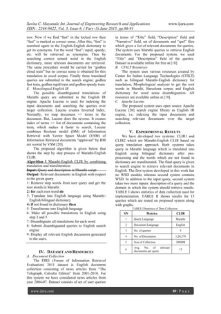 Savita C. Mayanale Int. Journal of Engineering Research and Applications www.ijera.com
ISSN : 2248-9622, Vol. 5, Issue 6, ( Part -3) June 2015, pp.86-91
www.ijera.com 89 | P a g e
row. Now if we find “fast” in the locked row then
“fast” is marked as correct sense. After this, “fast” is
searched again in the English-English dictionary to
get its synonyms. For the word “fast”; rapid, speedy,
etc. will be retrieved as synonyms. Thus by
searching correct sensed word in the English
dictionary, more relevant documents are retrieved.
The same procedure would be carried for “godhra
cloud train” but no correct sense is obtained for this
translation in excel corpus. Finally three translated
queries are submitted to the search engine: godhra
fast train, godhra rapid train and godhra speedy train.
E. Monolingual English IR
The possible disambiguated translations of
Marathi query are submitted to the English IR
engine. Apache Lucene is used for indexing the
input documents and searching the queries over
target collection. Lucene creates Inverted Index.
Normally, we map document => terms in the
document. But, Lucene does the reverse. It creates
index of terms => list of documents containing the
term, which makes it faster to search. Lucene
combines Boolean model (BM) of Information
Retrieval with Vector Space Model (VSM) of
Information Retrieval documents “approved” by BM
are scored by VSM [20].
The proposed algorithm is given below that
shows the step by step process of Marathi-English
CLIR.
Algorithm 1 Marathi-English CLIR by combining
translation and transliteration
Input: Query and description in Marathi script
Output: Relevant documents in English with respect
to the given query
1: Remove stop words from user query and get the
root words in Marathi
2: for each root word do
3: Translate into English language using Marathi-
English bilingual dictionary
4: if not found in dictionary then
5: Transliterate into English language
6: Make all possible translations in English using
step 3 and 5
7: Disambiguate all translations for each word
8: Submit disambiguated queries to English search
engine
9: Display all relevant English documents generated
to the users.
IV. DATASET AND RESOURCES
A. Document Collection
The FIRE (Forum of Information Retrieval
Evaluation) 2011 dataset is English document
collection consisting of news articles from “The
Telegraph, Calcutta Edition” from 2001-2010. For
this system we have considered news articles from
year 2004-07. Dataset consists of set of user queries
in terms of “Title” field, “Description” field and
“Narrative” field, set of documents and “qrel” files
which gives a list of relevant documents for queries.
The system uses Marathi queries to retrieve English
documents. For the proposed system, we used
“Title” and “Description” field of the queries.
Dataset is available online for free at [18].
B. CFILT Resources
The system uses various resources created by
Center for Indian Language Technologies (CFILT)
such as bilingual Marathi-English dictionary for
translation, Morphological analyzer to get the root
words in Marathi, Barcelona corpus and English
dictionary for word sense disambiguation. All
resources are available online at [19].
C. Apache Lucene
The proposed system uses open source Apache
Lucene [20] search engine library as English IR
engine, i.e. indexing the input documents and
searching relevant documents over the target
collection.
V. EXPERIMENTAL RESULTS
We have developed two systems: CLIR1 and
CLIR2 which are Marathi-English CLIR based on
query translation approach. Both systems takes
query in Marathi language which is translated into
English using bilingual dictionary after pre-
processing and the words which are not found in
dictionary are transliterated. The final query is given
to search engine to retrieve relevant documents in
English. The first system developed in this work has
no WSD module whereas second system contains
WSD. In addition to the input query, second system
takes two more inputs: description of a query and the
domain in which the system should retrieve results.
TABLE I shows statistics of data collection used for
implementation. TABLE II shows results for 15
queries which are tested on proposed system along
with graphs.
TABLE I Statistics of Data Collection
SN Metrics CLIR
1 Query Language Marathi
2 Document Language English
3 No. of queries 5
4 No. of Documents 1,20,379
5 Size of Collection 288MB
6
Avg. No. of relevant
documents per query
15
 