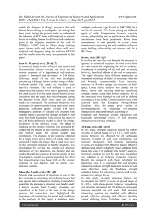 Mr. Rahul Sawant Int. Journal of Engineering Research and Applications www.ijera.com
ISSN : 2248-9622, Vol. 5, Issue 6, ( Part - 5) June 2015, pp.81-87
www.ijera.com 83 | P a g e
enable the designer to design structures that will
behave better during an earthquake. An attempt has
been made during the present study to understand
the behavior of RCC shear wall subjected to seismic
forces in building frames for different soil conditions
given in the response spectrum of the code IS
1893(Part I):2002. One to fifteen storey building
space frames with and without shear wall were
analysed and designed using the software ETABS
and the results from the study are presented in this
paper.
Juan M. Mayoral, et al. (2010) [7]
A numerical study on the influence that cracks and
discontinuities (closed cracks) can have on the
seismic response of a hypothetical soil–structure
system is presented and discussed. A 2-D finite-
difference model of the soil was developed,
considering a bilinear failure surface using a Mohr–
Coulomb model. The cracks are simulated with
interface elements. The soil stiffness is used to
characterize the contact force that is generated when
the crack closes. For the cases studied herein, it was
considered that the crack does not propagate during
the dynamic event. Both cases open and closed
cracks are considered. The nonlinear behaviour was
accounted for approximately using equivalent linear
properties calibrated against several 1-D wave
propagation analyses of selected soil columns with
variable depth to account for changes in depth to bed
rock. Free field boundaries were used at the edges of
the 2-D finite-difference model to allow for energy
dissipation of the reflected waves. The effect of
cracking on the seismic response was evaluated by
comparing the results of site response analysis with
and without crack, for several lengths and
orientations. The changes in the response obtained
for a single crack and a family of cracks were also
evaluated. Finally, the impact that a crack may have
on the structural response of nearby structures was
investigated by solving the seismic-soil–structure
interaction of two structures, one flexible and one
rigid to bracket the response. From the results of this
investigation, insight was gained regarding the effect
that discontinuities may have both on the seismic
response of soil deposits and on nearby soil–
structure systems.
Gheorghe Asachi, et al. (2011) [8]
Seismic risk assessment of structures is one of the
key elements in estimating and reducing losses that
may appear after earthquakes. Building vulnerability
quantifies the damages a structure can handle under
a known seismic load. Usually, structures are
considered to be fixed at the base in the design
process, but researchers have highlighted the
importance of considering the actual soil conditions
in the analysis. In this paper, a nonlinear static
analysis (pushover) is performed in SAP 2000, for a
reinforced concrete 2-D frame resting on different
types of soils. Comparisons between capacity
curves, vulnerability curves and between the failure
mechanisms have been performed. From these
comparisons, it was possible to extract some
observations concerning the soil condition influence
upon building vulnerability and seismic risk for a
RC frame.
Kraus, et al. (2011) [9]
It is often the case that soil beneath the structure is
ignored in numerical analyses. In most cases there
are two reasons for neglecting the soil in analyses:
complexity in modeling of the soil and, as mostly
believed, beneficial effects of the soil on structures.
The paper discusses three different approaches on
numerical modeling of fixity of structures with the
soil beneath: conventionally fixed structure,
structure on Winkler springs and structure on half-
space. Linear elastic analysis was carried out on
three-, seven- and ten-story three-bay reinforced
concrete frames using time history analysis. All of
the structures were founded on soft soil as defined
according to Euro codes. Ground motions used were
selected from the European Strong-Motion
Database. Also, the paper gives outline of
recommendations on including soil-structure
interaction in structural models according to
European and American seismic regulations and
highlights detrimental effects of soil structure
interaction on low-rise buildings.
M. Eser, et al. (2011) [10]
In this study, strength reduction factors for SDOF
systems of period range of 0.1-3.0 s. with elasto-
plastic behavior are obtained for 20 earthquake
motions recorded on soft soils considering soil
structure interaction. Soil structure interacting
systems are modeled with effective period, effective
damping and effective ductility values differing from
fixed-base case. For inelastic time history analyses,
Newmark method for step by step time integration
was adapted in an in-house computer program.
Results are compared with those calculated for
fixed-base case. It is concluded that soil structure
interaction reduces strength reduction factors for soft
soils, therefore, using the fixed-base strength
reduction factors for interacting systems lead to non-
conservative design forces.
In this study, strength reduction factors are
investigated for SDOF systems of period range of
0.1-3.0 s. with elasto-plastic behavior considering
soil structure interaction for 20 different earthquake
motions recorded on soft soils. Soil structure
interacting systems are modeled with effective
period, effective damping and effective ductility
values differing from fixed-base case. A new
 