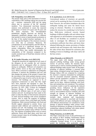 Mr. Rahul Sawant Int. Journal of Engineering Research and Applications www.ijera.com
ISSN : 2248-9622, Vol. 5, Issue 6, ( Part - 5) June 2015, pp.81-87
www.ijera.com 85 | P a g e
S.D. Fotopoulou, et al. (2012) [14]
The present study aims at the assessment of seismic
vulnerability of RC buildings taking into account the
soil – structure –interaction (SSI) and the aging
effects due to corrosion of the RC structural
members. Two dimensional non-linear dynamic
analyses were performed to assess the expected
performance of initial (t=0 years) and 50 years old
RC frame structures. The time-dependent
probabilistic fragility functions are derived for
adequately predefined damage states at different
time periods in terms of peak ground acceleration at
the base of the studied structure typologies. As it
was expected, the fragility of the structures increases
over time due to corrosion. Moreover, the
consideration of soil deformability and SSI effects is
found to yield to a significant increase on the
seismic vulnerability. Hence the combination of
these two effects may modify detrimentally the
vulnerability of RC structures compared to the
usually assumed case of fixed base structure with no
aging affects.
R. M. Jenifer Priyanka, et al. (2012) [15]
Though the structures are supported on soil, most of
the designers do not consider the soil structure
interaction and its subsequent effect on structure
during an earthquake. Different soil properties can
affect seismic waves as they pass through a soil
layer. When a structure is subjected to an earthquake
excitation, it interacts the foundation and soil, and
thus changes the motion of the ground. It means that
the movement of the whole ground structure system
is influenced by type of soil as well as by the type of
structure. Tall buildings are supposed to be of
engineered construction in sense that they might
have been analyzed and designed to meet the
provision of relevant codes of practice and building
bye-laws. IS 1893: 2002 “Criteria for Earthquake
Resistant Design of Structures” gives response
spectrum for different types of soil such as hard,
medium and soft. An attempt has been made in this
paper to study the effect of Soil-structure interaction
on multi storeyed buildings with various foundation
systems. Also to study the response of buildings
subjected to seismic forces with Rigid and Flexible
foundations. Multi storeyed buildings with fixed and
flexible support subjected to seismic forces were
analyzed under different soil conditions like hard,
medium and soft. The buildings were analyzed by
Response spectrum method using software STAAD
Pro. The response of building frames such as Lateral
deflection, Storey drift, Base shear, axial force and
Column moment values for all building frames were
presented in this paper
Abbas Moustafa, et al (2014) [17]
This paper deals with damage assessment of
adjacent colliding buildings under strong ground
motion. In previous studies, the structure input-
response pair is used to examine pounding effects on
adjacent buildings under seismic loads. In this paper,
pounding of adjacent buildings is assessed using
input energy, dissipated energy and damage indices.
Damage indices (DI) are computed by comparing
the structure‟s responses demanded by earthquakes
and the associated structural capacities. Damage
indices provide quantitative estimates of structural
damage level, and thus, a decision on necessary
repair can be taken. Adjacent buildings with fixed-
base and isolated-base are considered. The nonlinear
viscoelastic model is used for capturing the induced
pounding forces. Influences of the separation
distance between buildings, buildings properties,
such as, base-condition (fixed or isolated), and yield
strength on damage of adjacent buildings are
investigated. The set of input ground motions
includes short, moderate and long-duration
accelerograms measured at near-fault and far-fault
regions with different soil types. Earthquake records
with different characteristics are considered to study
damage of adjacent buildings under seismic loads.
Numerical illustrations on damage of fixed-base and
isolated-base adjacent buildings with elastic–plastic
force–deformation relation are provided.
Nilang Pansuriya, et al (2015) [18]
This Paper consist the review on the performance of
the analysis of RCC building. Performance Based
Seismic Engineering is the modern approach to
earthquake resistant design. It is an attempt to
predict the buildings with predictable seismic
 