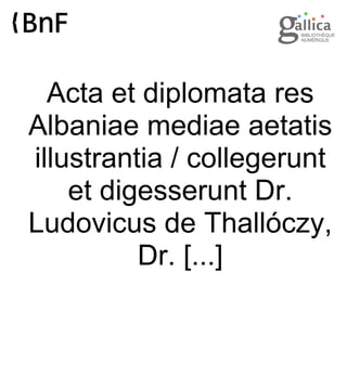 Acta et diplomata res
Albaniae mediae aetatis
illustrantia / collegerunt
et digesserunt Dr.
Ludovicus de Thallóczy,
Dr. [...]

 