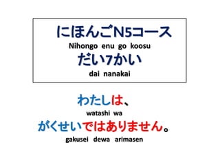 にほんごＮ5コース 
Nihongo enu go koosu 
だい7かい 
dai nanakai 
わたしは、 
watashi wa 
がくせいではありません。 
gakusei dewa arimasen 
 
