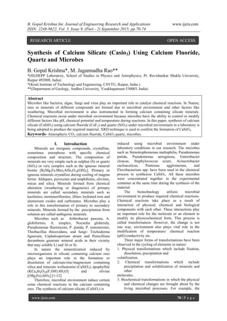 B. Gopal Krishna Int. Journal of Engineering Research and Applications www.ijera.com
ISSN: 2248-9622, Vol. 5, Issue 9, (Part - 2) September 2015, pp.70-74
www.ijera.com 70 | P a g e
Synthesis of Calcium Silicate (Casio3) Using Calcium Fluoride,
Quartz and Microbes
B. Gopal Krishna*, M. Jagannadha Rao**
*(HLDEPP Laboratory, School of Studies in Physics and Astrophysics, Pt. Ravishankar Shukla University,
Raipur 492008, India)
*(Kruti Institute of Technology and Engineering, CSVTU, Raipur, India.)
**(Department of Geology, Andhra University, Visakhapatnam 530003, India)
Abstract
Microbes like bacteria, algae, fungi and virus play an important role to catalyst chemical reactions. In Nature,
ores or minerals of different compounds are formed due to microbial environment and other factors like
weathering. Microbial environment is also instrumental in forming calcium containing silicate minerals.
Chemical reactions occur under microbial environment because microbes have the ability to control or modify
different factors like pH, chemical potential and temperature during reactions. In this paper, synthesis of calcium
silicate (CaSiO3) using calcium fluoride (CaF2) and quartz (SiO2) under microbial environment in a laboratory is
being adopted to produce the required material. XRD technique is used to confirm the formation of CaSiO3.
Keywords- Atmospheric CO2, calcium fluoride, CaSiO3,quartz, microbes.
I. Introduction
Minerals are inorganic compounds, crystalline,
sometimes amorphous with specific chemical
composition and structure. The composition of
minerals are very simple such as sulphur (S) or quartz
(SiO2) or very complex such as the igneous mineral
biotite [K(Mg,Fe,Mn)3AlSi3O10(OH)2]. Primary or
igneous minerals crystallize during cooling of magma
forms feldspars, pyroxenes and amphiboles, olivines,
micas and silica. Minerals formed from chemical
alteration (weathering or diagenesis) of primary
minerals are called secondary minerals such as
kaolinites, montmorillonites, illites; hydrated iron and
aluminium oxides and carbonates. Microbes play a
role in this transformation of primary to secondary
minerals. Minerals formed by the precipitation from
solution are called authigenic minerals.
Microbes such as Arthrobacter pascens, A.
globiformis, A. simplex, Nocardia globerula,
Pseudomonas fluorescens, P. putida, P. testosteronii,
Thiobacillus thiooxidans; and fungi- Trichoderma
lignorum, Cephalosporium atrum and Penicillium
decumbens generate mineral acids in their vicinity
that may soluble Li and Al or Si.
In nature the mineralization induced by
microorganisms in silicate containing calcium ores
plays an important role in the formation or
dissolution of calcium/zinc/magnesium containing
silica and minerals wollastonite (CaSiO3), apophyllite
(KCa4Si8O20(F,OH).8H2O] and olivine
[(Mg,Fe)2SiO4] [1-12].
Therefore, microbial environment induce certain
some chemical reactions in the calcium containing
ores. The synthesis of calcium silicate (CaSiO3) is
induced using microbial environment under
laboratory conditions in our research. The microbes
such as Stenotrophomonas maltophilia, Pseudomonas
putida, Pseudomonas aeroginosa, Enterobacter
cloacae, Staphylococcus sciuri, Acinectobacter
cacloaceticus, Pantoeau agglomerans, and
Flavobacterium spp. have been used in the chemical
process to synthesize CaSiO3. All these microbes
were concentrated together in the experimental
container at the same time during the synthesis of the
material.
The biotechnology utilizes microbial
environment to produce required chemical reactions.
Chemical reactions take place as a result of
interaction of physical, chemical and biological
components with each other. These interactions play
an important role for the molecule or an element to
modify its physicochemical form. This process is
called transformation. However, the change is not
one way, environment also plays vital role in the
modification of temperature/ chemical reaction
(pH)/conductivity etc.
Three major forms of transformations have been
observed in the cycling of elements in nature:
1. Physical transformations which include fixation,
dissolution, precipitation and
volatilization.
2. Chemical transformations which include
precipitation and solubilization of minerals and
other
molecules.
3. Biochemical transformations in which the physical
and chemical changes are brought about by the
living microbial processes. For example, the
RESEARCH ARTICLE OPEN ACCESS
 
