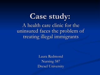 Case study: A health care clinic for the uninsured faces the problem of treating illegal immigrants Laura Redmond Nursing 587 Drexel University 