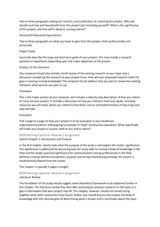 Two to three paragraphs stating the need for, and justification of, selecting this project. Who will
benefit and how will they benefit from this project (not including yourself)? What is the significance
of the project, and how will it advance nursing science?
Personal/Professional Expectations
Two to three paragraphs on what you hope to gain from this project, both professionally and
personally.
Project Goals
Succinctly describe the long-and short-term goals of your project. This may include a research
question or hypothesis, depending upon the major objectives of the project.
Analysis of the Literature
Your proposal should also include a brief review of the existing research on your topic and a
discussion comparing this research to your project focus. How will your proposed research meet the
gaps in existing nursing knowledge? The proposal should address how you plan to review the existing
literature, what sources you plan to use.
Procedure
This is the major section of your proposal, and includes a step-by-step description of how you intend
to carry out your project. It includes a discussion of how you intend to meet your goals, including
resources you will need, where you intend to find them, and an estimated timeline of how long each
step will take.
Evaluation
Half a page to a page on how your project is to be evaluated. Is your healthcare
organization/academic setting going to evaluate it? How? Community evaluation? What specifically
will make your project a success, both to you and to others?
N599 Nursing Capstone- Module 2 Assignment
Submit Chapter 1 Introduction and Purpose
In the first chapter, clearly state what the purpose of the study is and explain the study’s significance.
The significance is addressed by discussing how the study adds to nursing’s body of knowledge in the
field and the study’s practical significance for communication among professionals in the field.
Without a clearly defined introduction, purpose and strong theoretical grounding, the project is
fundamentally flawed from the outset.
This chapter is typically 5 pages in length.
N599 Nursing Capstone- Module 4 Assignment
Literature Review
The foundation of the study should suggest some theoretical framework to be explained further in
this chapter. The literature review thus describes and analyzes previous research on the topic or a
gap in information that your project may fill. This chapter, however, should not merely string
together what other researchers have found. Rather, you should discuss and analyze the body of
knowledge with the ultimate goal of determining what is known and is not known about the topic.
 