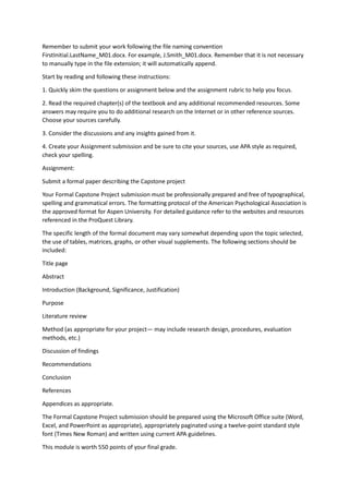 Remember to submit your work following the file naming convention
FirstInitial.LastName_M01.docx. For example, J.Smith_M01.docx. Remember that it is not necessary
to manually type in the file extension; it will automatically append.
Start by reading and following these instructions:
1. Quickly skim the questions or assignment below and the assignment rubric to help you focus.
2. Read the required chapter(s) of the textbook and any additional recommended resources. Some
answers may require you to do additional research on the Internet or in other reference sources.
Choose your sources carefully.
3. Consider the discussions and any insights gained from it.
4. Create your Assignment submission and be sure to cite your sources, use APA style as required,
check your spelling.
Assignment:
Submit a formal paper describing the Capstone project
Your Formal Capstone Project submission must be professionally prepared and free of typographical,
spelling and grammatical errors. The formatting protocol of the American Psychological Association is
the approved format for Aspen University. For detailed guidance refer to the websites and resources
referenced in the ProQuest Library.
The specific length of the formal document may vary somewhat depending upon the topic selected,
the use of tables, matrices, graphs, or other visual supplements. The following sections should be
included:
Title page
Abstract
Introduction (Background, Significance, Justification)
Purpose
Literature review
Method (as appropriate for your project— may include research design, procedures, evaluation
methods, etc.)
Discussion of findings
Recommendations
Conclusion
References
Appendices as appropriate.
The Formal Capstone Project submission should be prepared using the Microsoft Office suite (Word,
Excel, and PowerPoint as appropriate), appropriately paginated using a twelve-point standard style
font (Times New Roman) and written using current APA guidelines.
This module is worth 550 points of your final grade.
 
