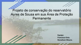 Projeto de conservação do reservatório
Ayres de Sousa em sua Área de Proteção
Permanente
Equipe:
Francisco Enio.
Ronailson Moura.
 