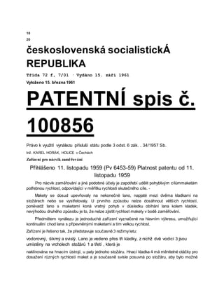 10
20
československá socialistickÁ
REPUBLIKA
Třída 72 f, 7/01 · Vydáno 15. září 1961
Vyloženo 15. března 1961
PATENTNÍ spis č.
100856
Právo k využití vynálezu přísluší státu podle 3 odst. 6 zák. . 34/1957 Sb.
Inž. KAREL HORÁK, HOLICE v Čechách
Zařízení pro nácvik zaměřování
Přihlášeno 11. listopadu 1959 (Pv 6453-59) Platnost patentu od 11.
listopadu 1959
Pro nácvik zaměřování a jiné podobné účely je zapotřebí udělit pohyblivým cílůmmaketám
potřebnou rychlost, odpovídající v měřítku rychlosti skutečného cíle. -
Makety se dosud upevňovaly na nekonečné lano, napjaté mezi dvěma kladkami na
stožárech nebo se vystřelovaly. U prvního způsobu nelze dosáhnout větších rychlostí,
poněvadž lano s maketami koná vratný pohyb v důsledku obíhání lana kolem kladek,
nevýhodou druhého způsobu je to, že nelze zjistit rychlost makety v bodě zaměřování.
Předmětem vynálezu je jednoduché zařízení vyznačené na hlavním výkresu, umožňující
kontinuální chod lana s připevněnými maketami a tím velkou rychlost.
Zařízení je řešeno tak, že představuje současně 3 režimy letu:
vodorovný, šikmý a svislý. Lano je vedeno přes tři kladky, z nichž dvě vodicí 3 jsou
umístěny na vrcholech stožárů 1 a třetí , která je
naklínována na hnacím ústrojí, u paty jednoho stožáru. Hnací kladka 4 má měnitelné otáčky pro
dosažení různých rychlostí maket a je současně svisle posuvná po stožáru, aby bylo možné
 
