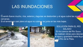 LAS INUNDACIONES 
Cuando llueve mucho, ríos, esteros y lagunas se desbordan y el agua cubre las zonas 
cercanas. 
Si el terreno es casi plano el agua no cubre y se junta en las más bajas. 
SOLUCIÓN PARA EL RÍO 
SALADO 
En la cuenca del Rio Salado 
se realizan obras para desviar 
el agua y guardarla hasta llegar 
al Río de la Plata. 
A 
 