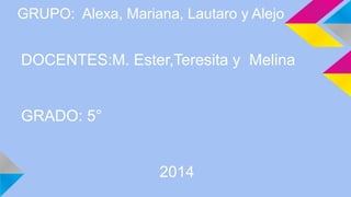 GRUPO: Alexa, Mariana, Lautaro y Alejo 
DOCENTES:M. Ester,Teresita y Melina 
GRADO: 5° 
2014 
 