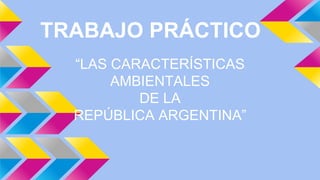 TRABAJO PRÁCTICO 
“LAS CARACTERÍSTICAS 
AMBIENTALES 
DE LA 
REPÚBLICA ARGENTINA” 
 