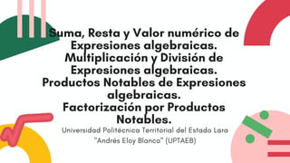 Suma, Resta y Valor numérico de
Expresiones algebraicas.
Multiplicación y División de
Expresiones algebraicas.
Productos Notables de Expresiones
algebraicas.
Factorización por Productos
Notables.
Universidad Politécnica Territorial del Estado Lara
"Andrés Eloy Blanco" (UPTAEB)
 