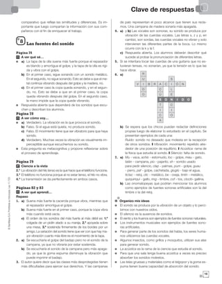 Clave de respuestas©SantillanaS.A.Prohibidasufotocopia.Ley11.723
1515
comparativo que refleje las similitudes y diferencias. Es im-
portante que luego compartan la información con sus com-
pañeros con el fin de enriquecer el trabajo.
Las fuentes del sonido
Página 76
A ver qué sé…
a) La tapa de la olla suena más fuerte porque el repasador
es blando y amortigua el golpe, y la tapa de la olla es rígi-
da y vibra con el golpe.
b) En el primer caso, sigue sonando con un sonido metálico.
En el segundo, no sigue sonando. Esto se debe a que el me-
tal continúa vibrando después del golpe y la madera, no.
c) En el primer caso la copa queda sonando, y en el segun-
do, no. Esto se debe a que en el primer caso, la copa
queda vibrando después del golpe. En el segundo caso,
la mano impide que la copa quede vibrando.
Respuesta abierta que dependerá de los sonidos que escu-
chen y describan los alumnos.
Página 78
A ver cómo voy…
a) Verdadero. La vibración es la que provoca el sonido.
b) Falso. Si el agua está quieta, no produce sonido.
c) Falso. El movimiento tiene que ser vibratorio para que haya
sonido.
d) Verdadero. Muchas veces la vibración es visualmente im-
perceptible aunque escuchemos su sonido.
Esta pregunta es metacognitiva y propone reflexionar sobre
el proceso de aprendizaje.
Página 79
Ciencia a la vista
2.º La vibración del hilo tenso es la que hace que el teléfono funcione.
3.º El teléfono no funciona porque al no estar tenso, el hilo no vibra.
4.º La transmisión se da perfectamente en ambos casos.
Páginas 82 y 83
A ver qué aprendí…
Repaso
1. a) Suena más fuerte la cacerola porque vibra, mientras que
el repasador amortigua el golpe.
b) Suena más fuerte en el primer caso, porque la copa vibra
más cuando está vacía.
c) El orden de los sonidos del más fuerte al más débil es: 1.º
colgada de un piolín atado a su manija, 2.º apoyada sobre
una mesa, 3.º sostenida firmemente de los bordes por un
amigo. La variación del sonido tiene que ver con que hay ma-
yor vibración cuanto más libre es el movimiento de la tapa.
2. a) Se escucharía el golpe del badajo pero no el sonido de la
campana, ya que no vibraría por estar sostenida.
b) Se escucharía el sonido de la campana pero más apaga-
do, ya que la goma espuma disminuye la vibración que
puede imprimir el badajo.
3. El autor quiere decir que las clases más desprotegidas tienen
más dificultades para ejercer sus derechos. Y las campanas
de palo representan el poco alcance que tienen sus recla-
mos. Una campana de madera sonaría más apagada.
4. a) y b) Las vocales son sonoras, su sonido se produce por
vibración de las cuerdas vocales. Las letras s, z y p, en
cambio, son sordas, las cuerdas vocales no vibran y solo
intervienen las diferentes partes de la boca. Lo mismo
ocurre con la k y la f.
c) Respuesta abierta. Los alumnos deberán describir qué
sucede al probar la pronunciación de diferentes letras.
5. Si se intentara tocar las cuerdas de una guitarra que no es-
tuvieran tensas, no sonarían, ya que la tensión es lo que las
hace vibrar.
6. a)
b) Se espera que los chicos puedan redactar definiciones
propias luego de elaborar lo estudiado en el capítulo. Se
presentan ejemplos de cada una:
Ruido: sonido no deseado que molesta en la recepción
de otros sonidos. I Vibración: movimiento repetido alre-
dedor de una posición de equilibrio. I Acústica: rama de
la física que estudia el sonido. I Silencio: falta de sonido.
7. a) Mu - vaca, achís - estornudo, toc - golpe, miau - gato,
talán - campana, pío - pajarito, sh - sonido usado
para pedir silencio, clap - palmas, pum - golpe, guau
- perro, paf - golpe, cachetada, gluglú - bajo el agua,
tictac - reloj, clic - metálico, be - oveja, tintín - metálico,
quiquiriquí - gallo, ring - timbre, cof - tos, clocló- gallina.
b) Las onomatopeyas que podrían mencionar los alumnos
como ejemplos de fuentes sonoras artificiales son la del
timbre o la del reloj.
Organizo mis ideas
El sonido se produce por la vibración de un objeto y lo perci-
bimos con nuestros oídos.
El silencio es la ausencia de sonidos.
El viento y los truenos son ejemplos de fuentes sonoras naturales.
Los instrumentos musicales son ejemplos de fuentes sono-
ras artificiales.
Para generar parte de los sonidos del habla, los seres huma-
nos utilizamos las cuerdas vocales.
Algunos insectos, como grillos y mosquitos, utilizan sus alas
para generar sonido.
La acústica es la rama de la ciencia que estudia el sonido.
Para que una sala tenga buena acústica a veces es preciso
absorber los sonidos molestos.
Las telas gruesas y materiales como el telgopor y la goma es-
puma tienen buena capacidad de absorción del sonido.
8
S O N I D O
T
I
C
A
Ú
C
ARBI
U
R
D
O
V
E
L
IC Ó N
S
C
I
O
 