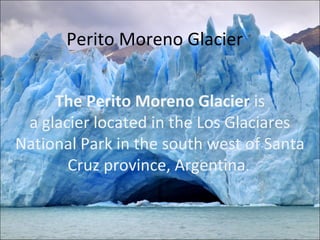 Perito Moreno Glacier


     The Perito Moreno Glacier is
 a glacier located in the Los Glaciares
National Park in the south west of Santa
       Cruz province, Argentina.
 