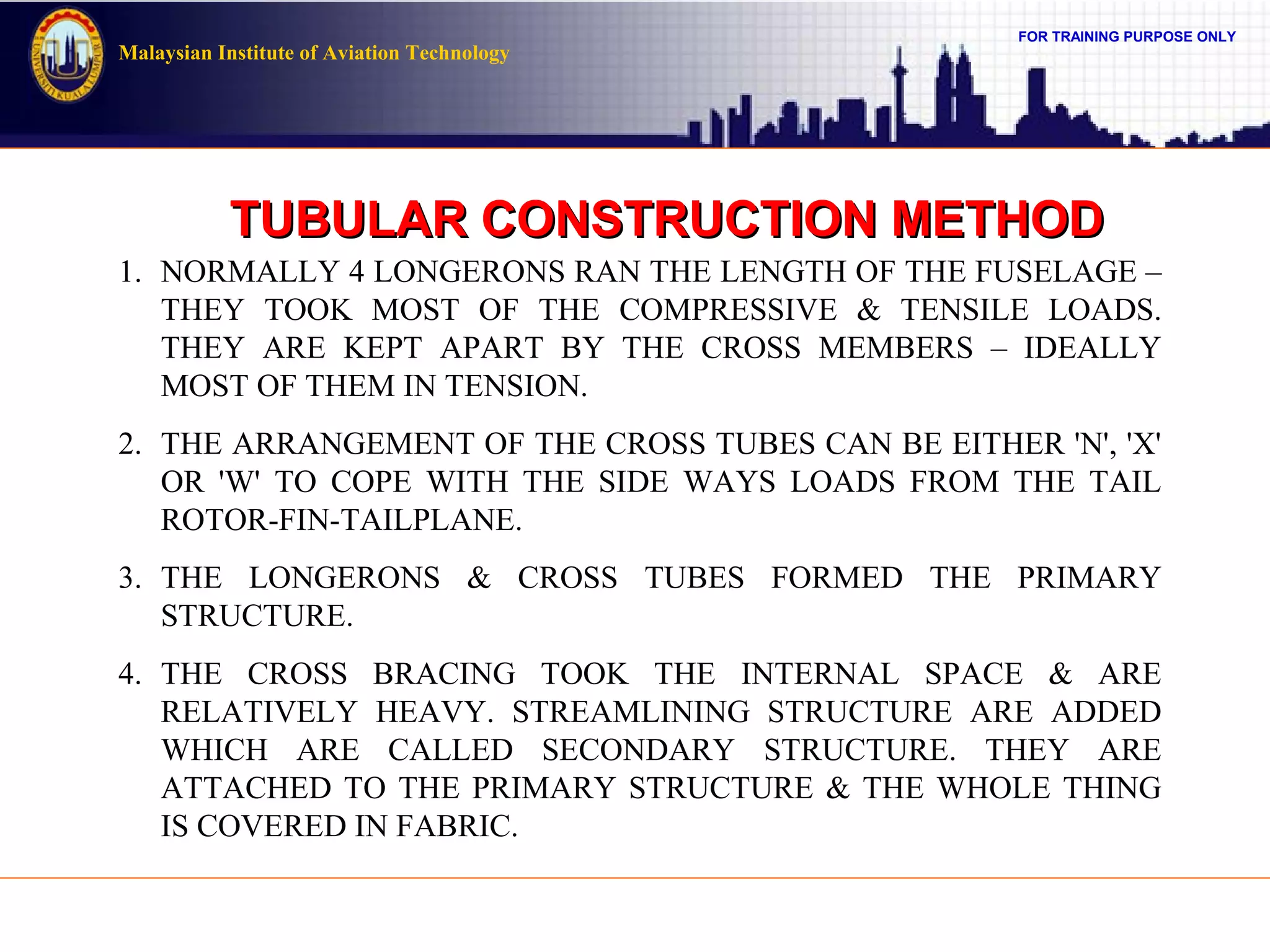 FOR TRAINING PURPOSE ONLY
Malaysian Institute of Aviation Technology
TUBULAR CONSTRUCTION METHODTUBULAR CONSTRUCTION METHOD
1. NORMALLY 4 LONGERONS RAN THE LENGTH OF THE FUSELAGE –
THEY TOOK MOST OF THE COMPRESSIVE & TENSILE LOADS.
THEY ARE KEPT APART BY THE CROSS MEMBERS – IDEALLY
MOST OF THEM IN TENSION.
2. THE ARRANGEMENT OF THE CROSS TUBES CAN BE EITHER 'N', 'X'
OR 'W' TO COPE WITH THE SIDE WAYS LOADS FROM THE TAIL
ROTOR-FIN-TAILPLANE.
3. THE LONGERONS & CROSS TUBES FORMED THE PRIMARY
STRUCTURE.
4. THE CROSS BRACING TOOK THE INTERNAL SPACE & ARE
RELATIVELY HEAVY. STREAMLINING STRUCTURE ARE ADDED
WHICH ARE CALLED SECONDARY STRUCTURE. THEY ARE
ATTACHED TO THE PRIMARY STRUCTURE & THE WHOLE THING
IS COVERED IN FABRIC.
 