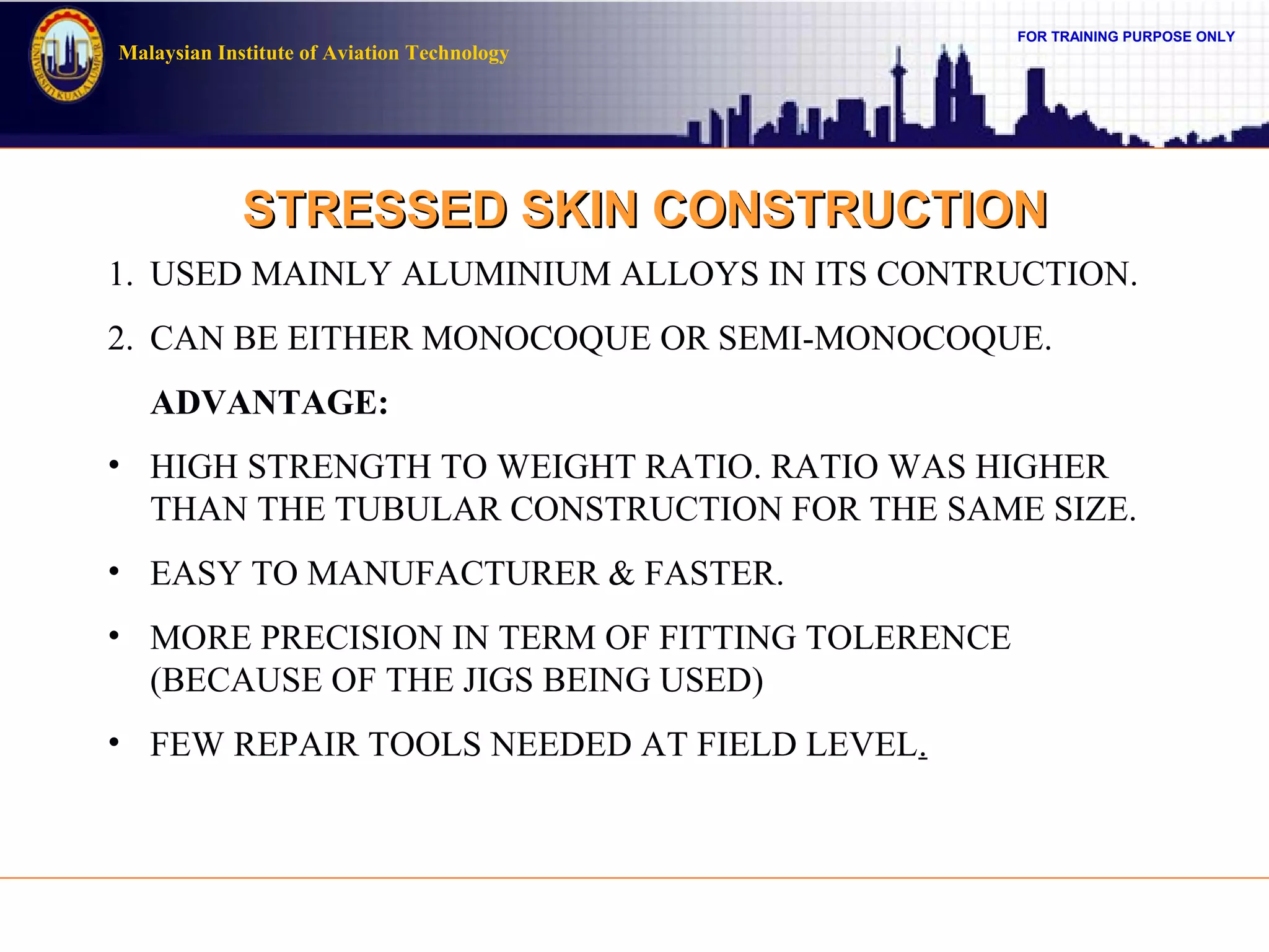 FOR TRAINING PURPOSE ONLY
Malaysian Institute of Aviation Technology
STRESSED SKIN CONSTRUCTIONSTRESSED SKIN CONSTRUCTION
1. USED MAINLY ALUMINIUM ALLOYS IN ITS CONTRUCTION.
2. CAN BE EITHER MONOCOQUE OR SEMI-MONOCOQUE.
ADVANTAGE:
• HIGH STRENGTH TO WEIGHT RATIO. RATIO WAS HIGHER
THAN THE TUBULAR CONSTRUCTION FOR THE SAME SIZE.
• EASY TO MANUFACTURER & FASTER.
• MORE PRECISION IN TERM OF FITTING TOLERENCE
(BECAUSE OF THE JIGS BEING USED)
• FEW REPAIR TOOLS NEEDED AT FIELD LEVEL.
 
