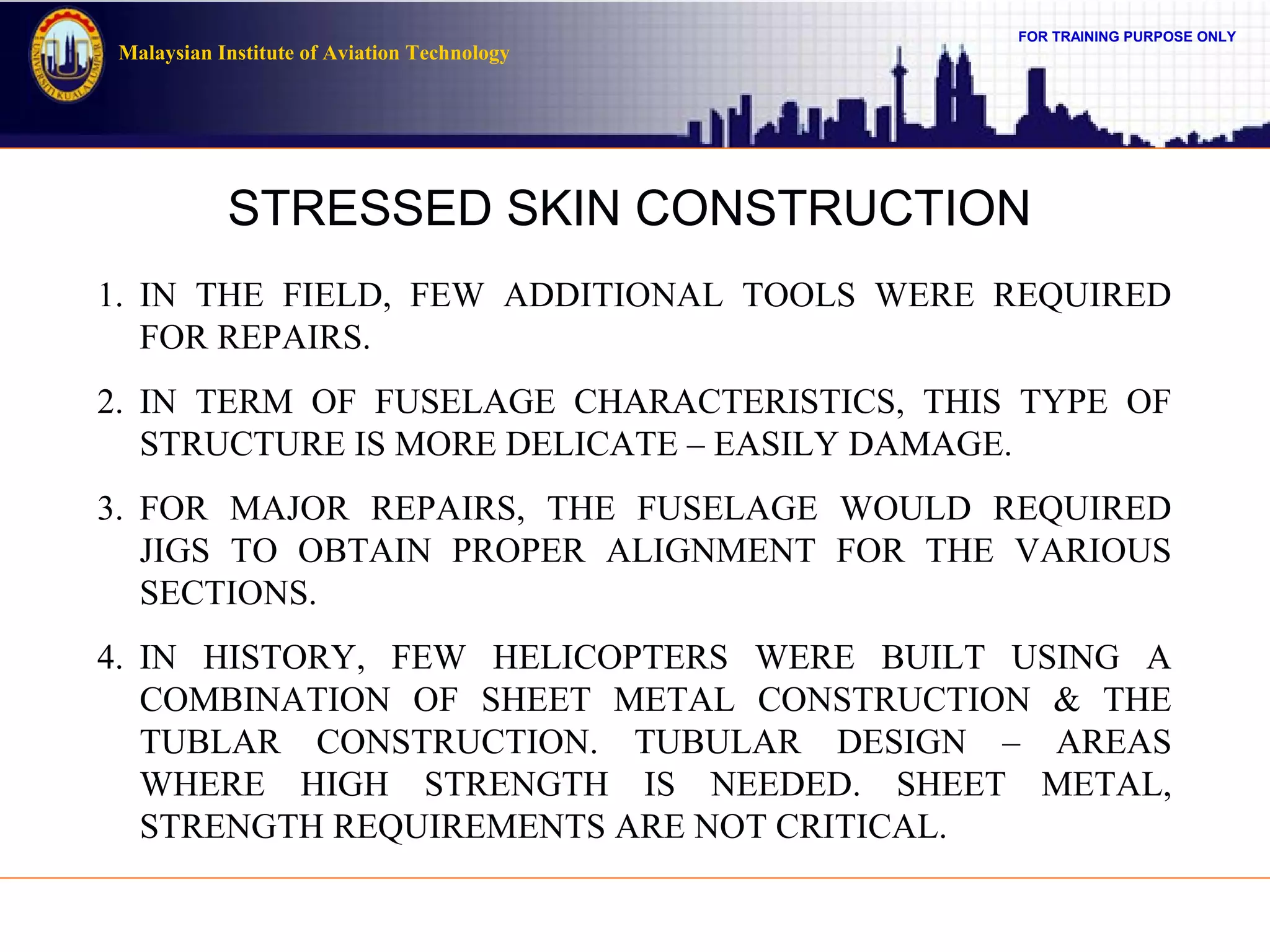 FOR TRAINING PURPOSE ONLY
Malaysian Institute of Aviation Technology
STRESSED SKIN CONSTRUCTION
1. IN THE FIELD, FEW ADDITIONAL TOOLS WERE REQUIRED
FOR REPAIRS.
2. IN TERM OF FUSELAGE CHARACTERISTICS, THIS TYPE OF
STRUCTURE IS MORE DELICATE – EASILY DAMAGE.
3. FOR MAJOR REPAIRS, THE FUSELAGE WOULD REQUIRED
JIGS TO OBTAIN PROPER ALIGNMENT FOR THE VARIOUS
SECTIONS.
4. IN HISTORY, FEW HELICOPTERS WERE BUILT USING A
COMBINATION OF SHEET METAL CONSTRUCTION & THE
TUBLAR CONSTRUCTION. TUBULAR DESIGN – AREAS
WHERE HIGH STRENGTH IS NEEDED. SHEET METAL,
STRENGTH REQUIREMENTS ARE NOT CRITICAL.
 