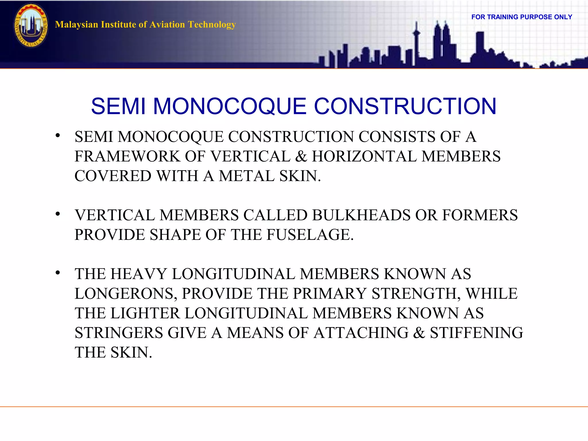 FOR TRAINING PURPOSE ONLY
Malaysian Institute of Aviation Technology
SEMI MONOCOQUE CONSTRUCTION
• SEMI MONOCOQUE CONSTRUCTION CONSISTS OF A
FRAMEWORK OF VERTICAL & HORIZONTAL MEMBERS
COVERED WITH A METAL SKIN.
• VERTICAL MEMBERS CALLED BULKHEADS OR FORMERS
PROVIDE SHAPE OF THE FUSELAGE.
• THE HEAVY LONGITUDINAL MEMBERS KNOWN AS
LONGERONS, PROVIDE THE PRIMARY STRENGTH, WHILE
THE LIGHTER LONGITUDINAL MEMBERS KNOWN AS
STRINGERS GIVE A MEANS OF ATTACHING & STIFFENING
THE SKIN.
 