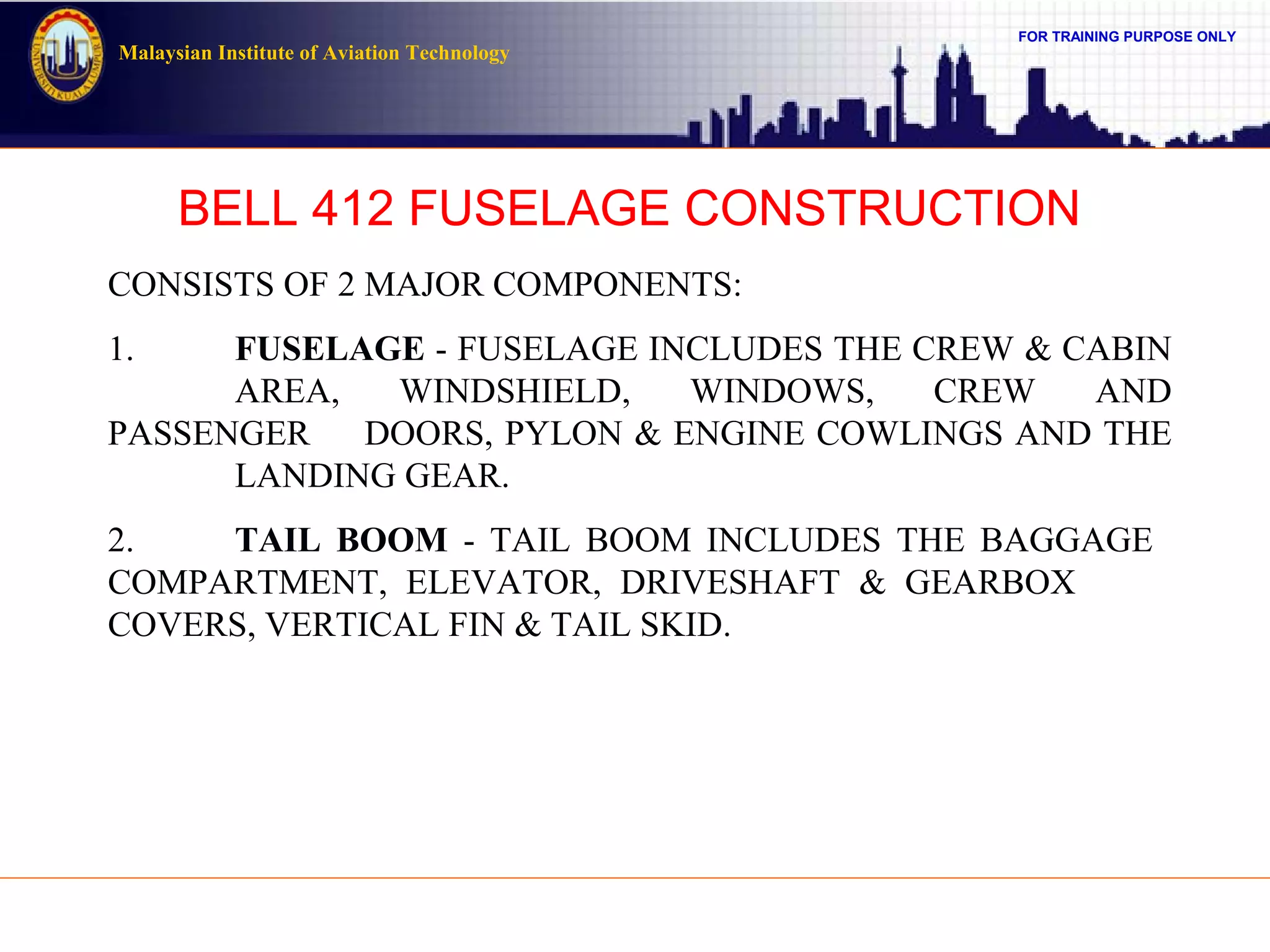 FOR TRAINING PURPOSE ONLY
Malaysian Institute of Aviation Technology
BELL 412 FUSELAGE CONSTRUCTION
CONSISTS OF 2 MAJOR COMPONENTS:
1. FUSELAGE - FUSELAGE INCLUDES THE CREW & CABIN
AREA, WINDSHIELD, WINDOWS, CREW AND
PASSENGER DOORS, PYLON & ENGINE COWLINGS AND THE
LANDING GEAR.
2. TAIL BOOM - TAIL BOOM INCLUDES THE BAGGAGE
COMPARTMENT, ELEVATOR, DRIVESHAFT & GEARBOX
COVERS, VERTICAL FIN & TAIL SKID.
 