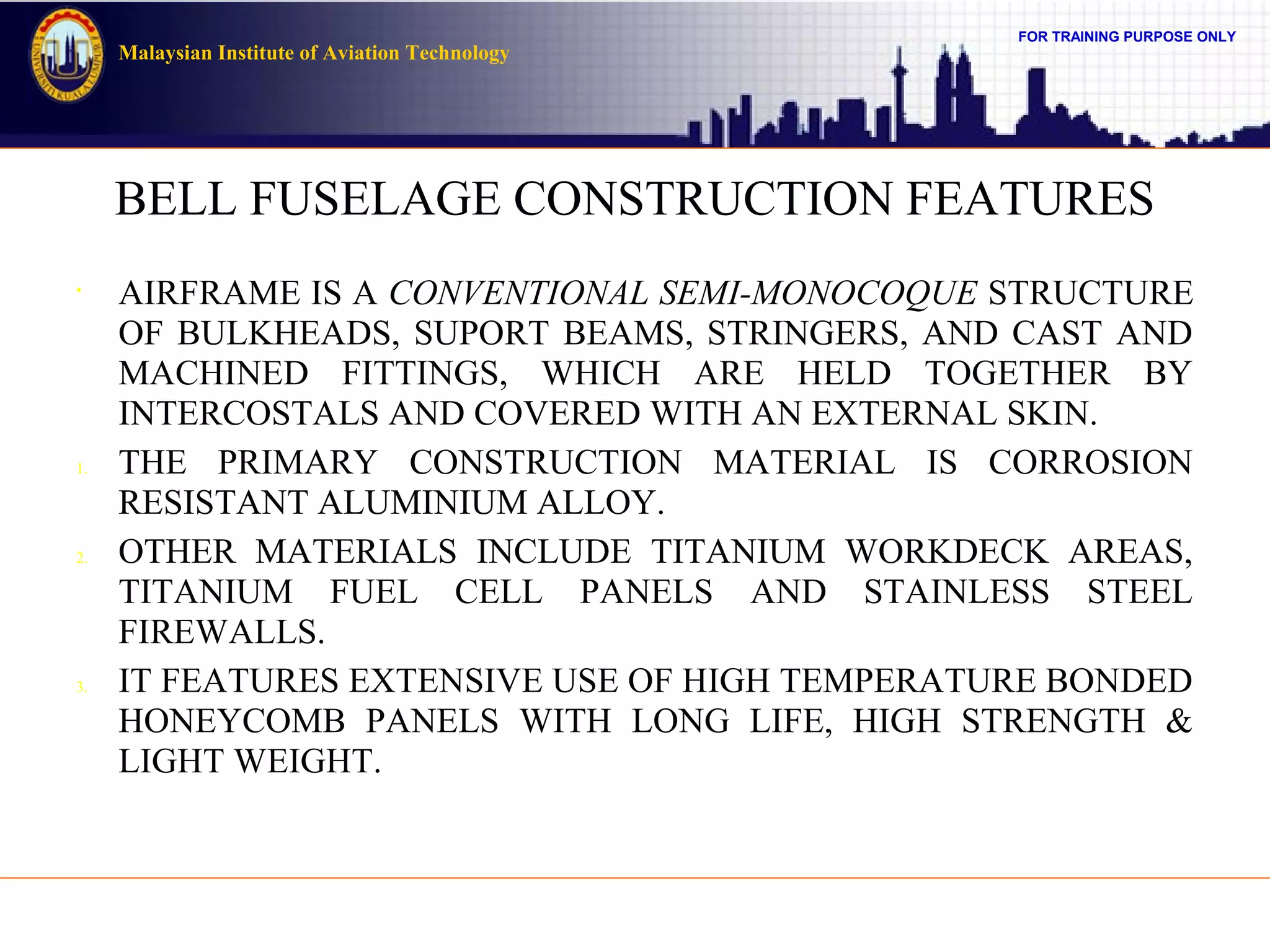 FOR TRAINING PURPOSE ONLY
Malaysian Institute of Aviation Technology
BELL FUSELAGE CONSTRUCTION FEATURES
•
AIRFRAME IS A CONVENTIONAL SEMI-MONOCOQUE STRUCTURE
OF BULKHEADS, SUPORT BEAMS, STRINGERS, AND CAST AND
MACHINED FITTINGS, WHICH ARE HELD TOGETHER BY
INTERCOSTALS AND COVERED WITH AN EXTERNAL SKIN.
1. THE PRIMARY CONSTRUCTION MATERIAL IS CORROSION
RESISTANT ALUMINIUM ALLOY.
2. OTHER MATERIALS INCLUDE TITANIUM WORKDECK AREAS,
TITANIUM FUEL CELL PANELS AND STAINLESS STEEL
FIREWALLS.
3. IT FEATURES EXTENSIVE USE OF HIGH TEMPERATURE BONDED
HONEYCOMB PANELS WITH LONG LIFE, HIGH STRENGTH &
LIGHT WEIGHT.
 