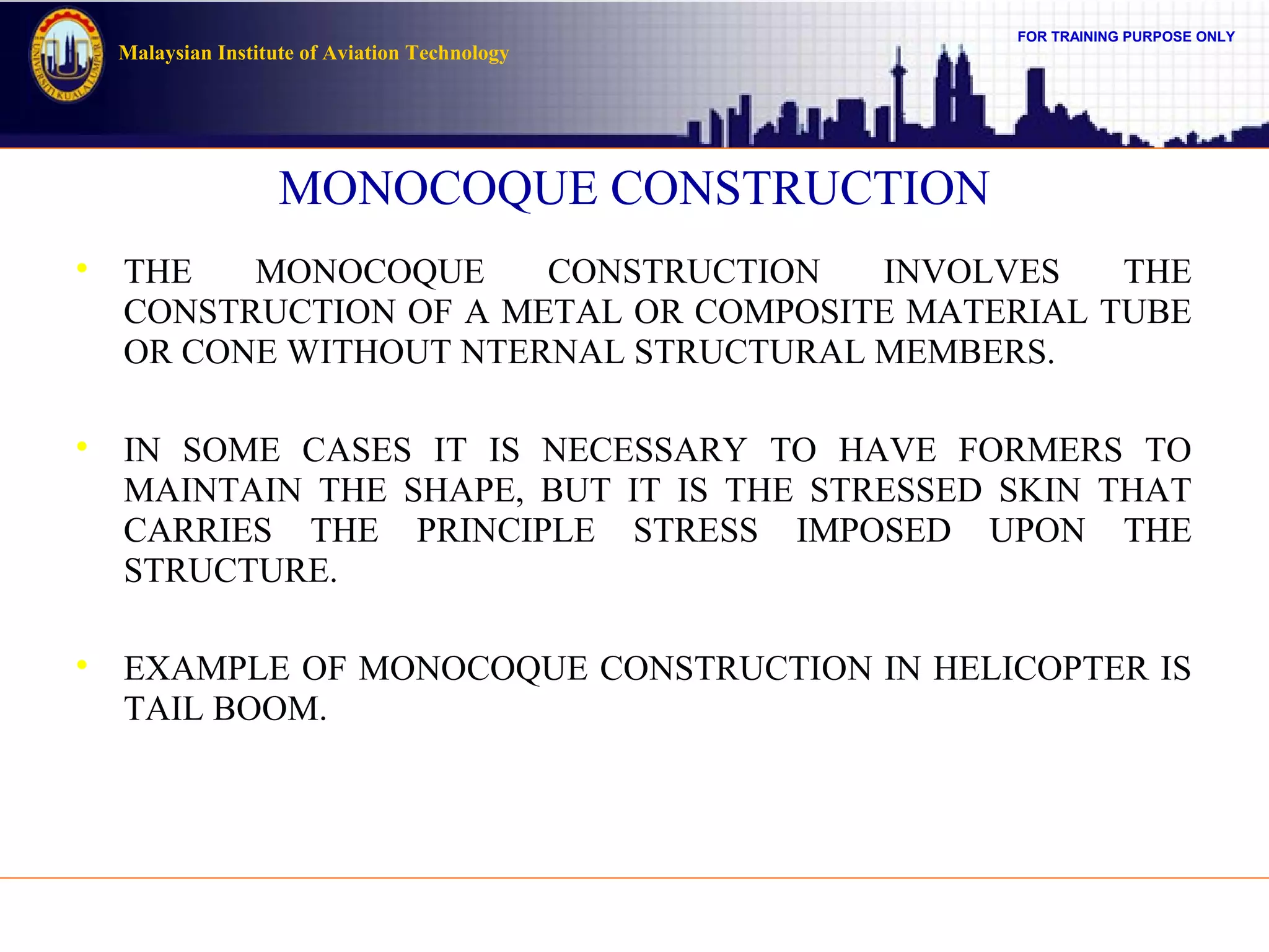 FOR TRAINING PURPOSE ONLY
Malaysian Institute of Aviation Technology
MONOCOQUE CONSTRUCTION

THE MONOCOQUE CONSTRUCTION INVOLVES THE
CONSTRUCTION OF A METAL OR COMPOSITE MATERIAL TUBE
OR CONE WITHOUT NTERNAL STRUCTURAL MEMBERS.

IN SOME CASES IT IS NECESSARY TO HAVE FORMERS TO
MAINTAIN THE SHAPE, BUT IT IS THE STRESSED SKIN THAT
CARRIES THE PRINCIPLE STRESS IMPOSED UPON THE
STRUCTURE.

EXAMPLE OF MONOCOQUE CONSTRUCTION IN HELICOPTER IS
TAIL BOOM.
 