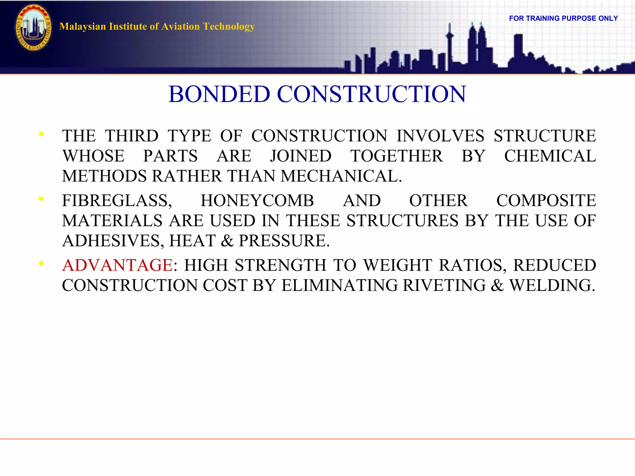 FOR TRAINING PURPOSE ONLY
Malaysian Institute of Aviation Technology
BONDED CONSTRUCTION

THE THIRD TYPE OF CONSTRUCTION INVOLVES STRUCTURE
WHOSE PARTS ARE JOINED TOGETHER BY CHEMICAL
METHODS RATHER THAN MECHANICAL.

FIBREGLASS, HONEYCOMB AND OTHER COMPOSITE
MATERIALS ARE USED IN THESE STRUCTURES BY THE USE OF
ADHESIVES, HEAT & PRESSURE.

ADVANTAGE: HIGH STRENGTH TO WEIGHT RATIOS, REDUCED
CONSTRUCTION COST BY ELIMINATING RIVETING & WELDING.
 