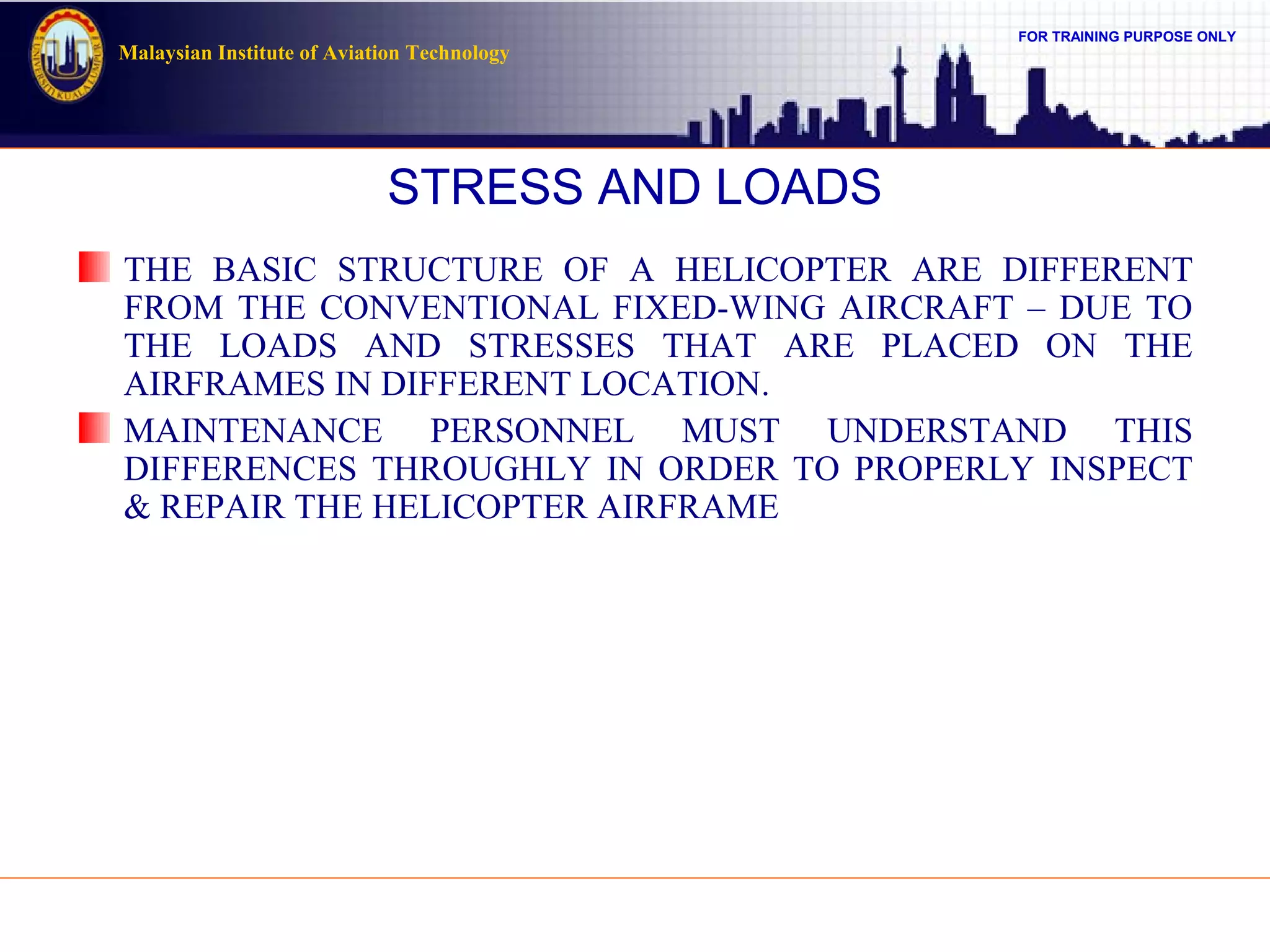 FOR TRAINING PURPOSE ONLY
Malaysian Institute of Aviation Technology
STRESS AND LOADS
THE BASIC STRUCTURE OF A HELICOPTER ARE DIFFERENT
FROM THE CONVENTIONAL FIXED-WING AIRCRAFT – DUE TO
THE LOADS AND STRESSES THAT ARE PLACED ON THE
AIRFRAMES IN DIFFERENT LOCATION.
MAINTENANCE PERSONNEL MUST UNDERSTAND THIS
DIFFERENCES THROUGHLY IN ORDER TO PROPERLY INSPECT
& REPAIR THE HELICOPTER AIRFRAME
 