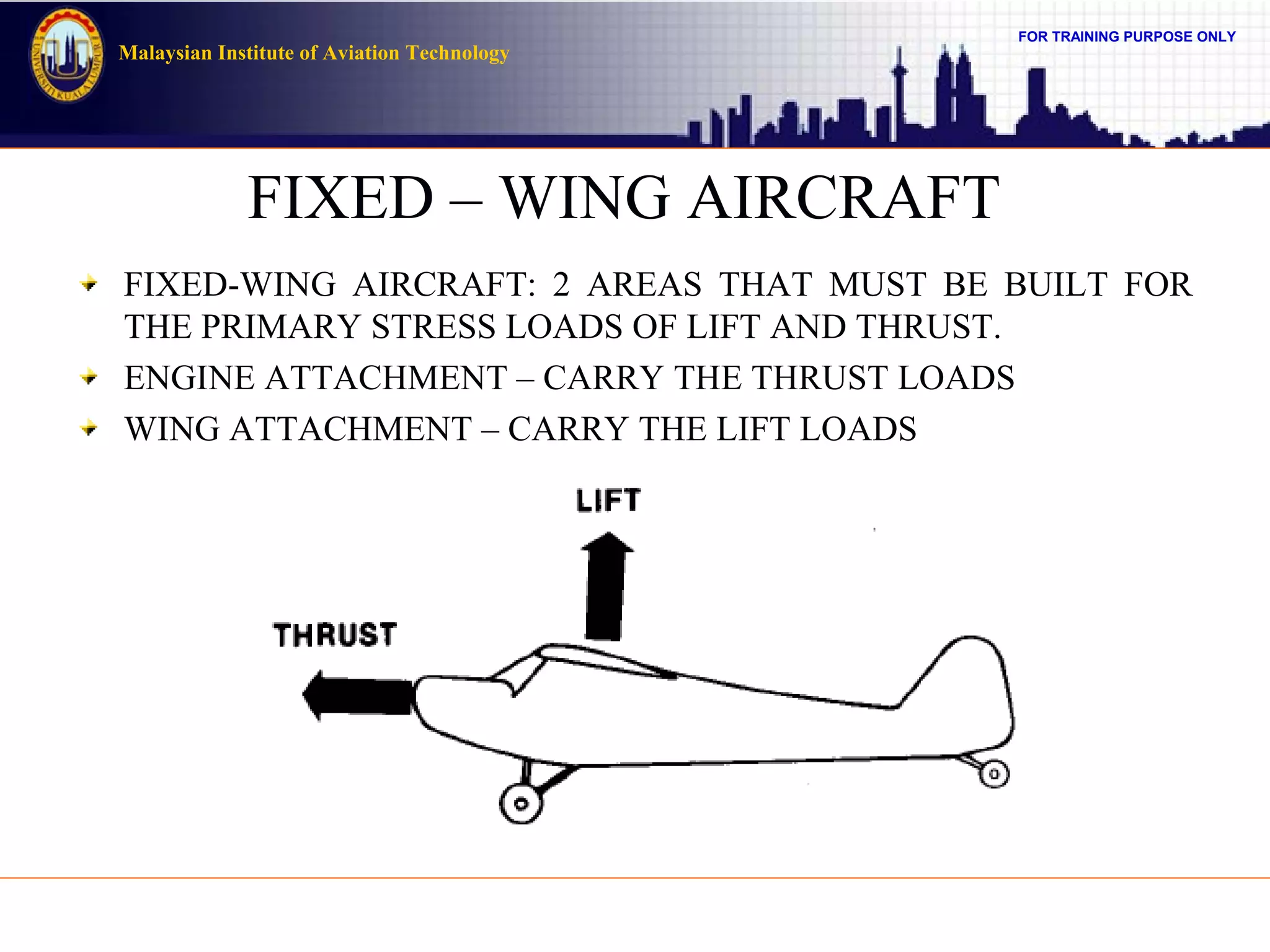 FOR TRAINING PURPOSE ONLY
Malaysian Institute of Aviation Technology
FIXED – WING AIRCRAFT
FIXED-WING AIRCRAFT: 2 AREAS THAT MUST BE BUILT FOR
THE PRIMARY STRESS LOADS OF LIFT AND THRUST.
ENGINE ATTACHMENT – CARRY THE THRUST LOADS
WING ATTACHMENT – CARRY THE LIFT LOADS
 