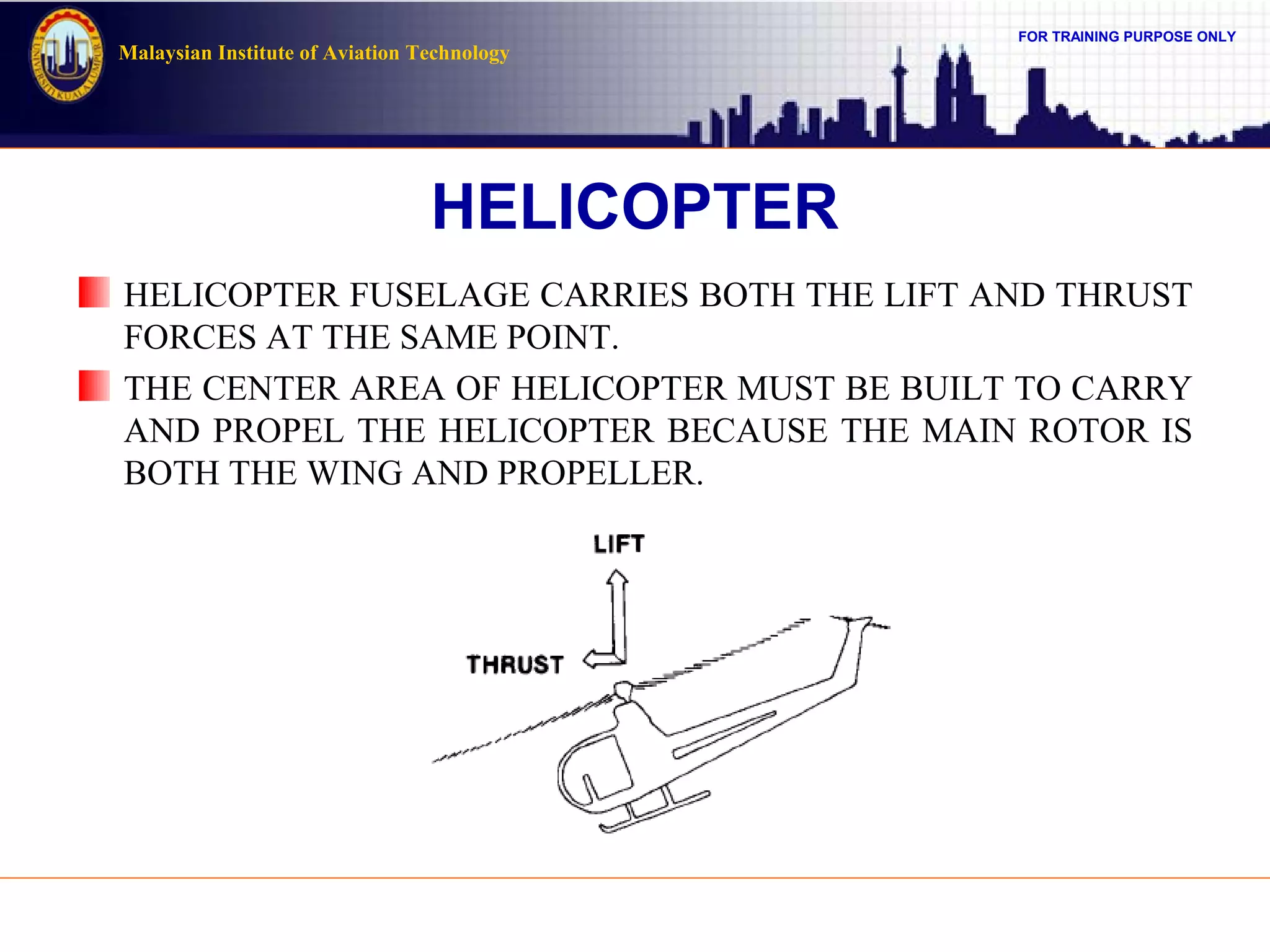 FOR TRAINING PURPOSE ONLY
Malaysian Institute of Aviation Technology
HELICOPTER
HELICOPTER FUSELAGE CARRIES BOTH THE LIFT AND THRUST
FORCES AT THE SAME POINT.
THE CENTER AREA OF HELICOPTER MUST BE BUILT TO CARRY
AND PROPEL THE HELICOPTER BECAUSE THE MAIN ROTOR IS
BOTH THE WING AND PROPELLER.
 