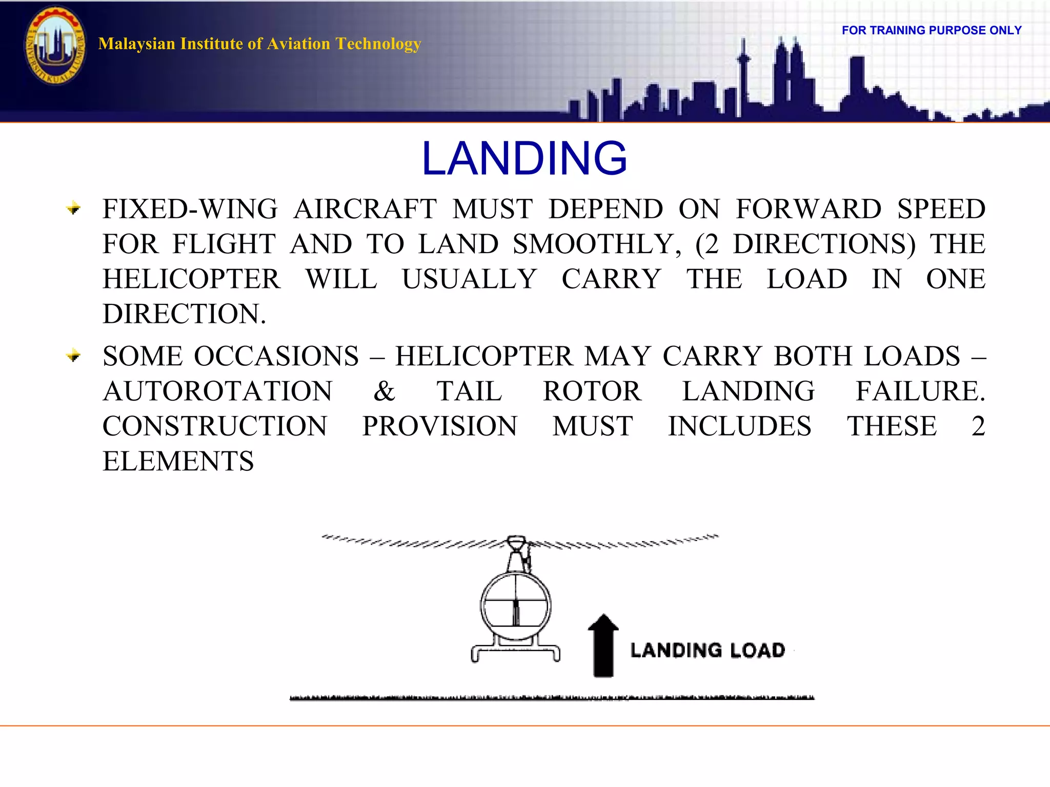 FOR TRAINING PURPOSE ONLY
Malaysian Institute of Aviation Technology
LANDING
FIXED-WING AIRCRAFT MUST DEPEND ON FORWARD SPEED
FOR FLIGHT AND TO LAND SMOOTHLY, (2 DIRECTIONS) THE
HELICOPTER WILL USUALLY CARRY THE LOAD IN ONE
DIRECTION.
SOME OCCASIONS – HELICOPTER MAY CARRY BOTH LOADS –
AUTOROTATION & TAIL ROTOR LANDING FAILURE.
CONSTRUCTION PROVISION MUST INCLUDES THESE 2
ELEMENTS
 