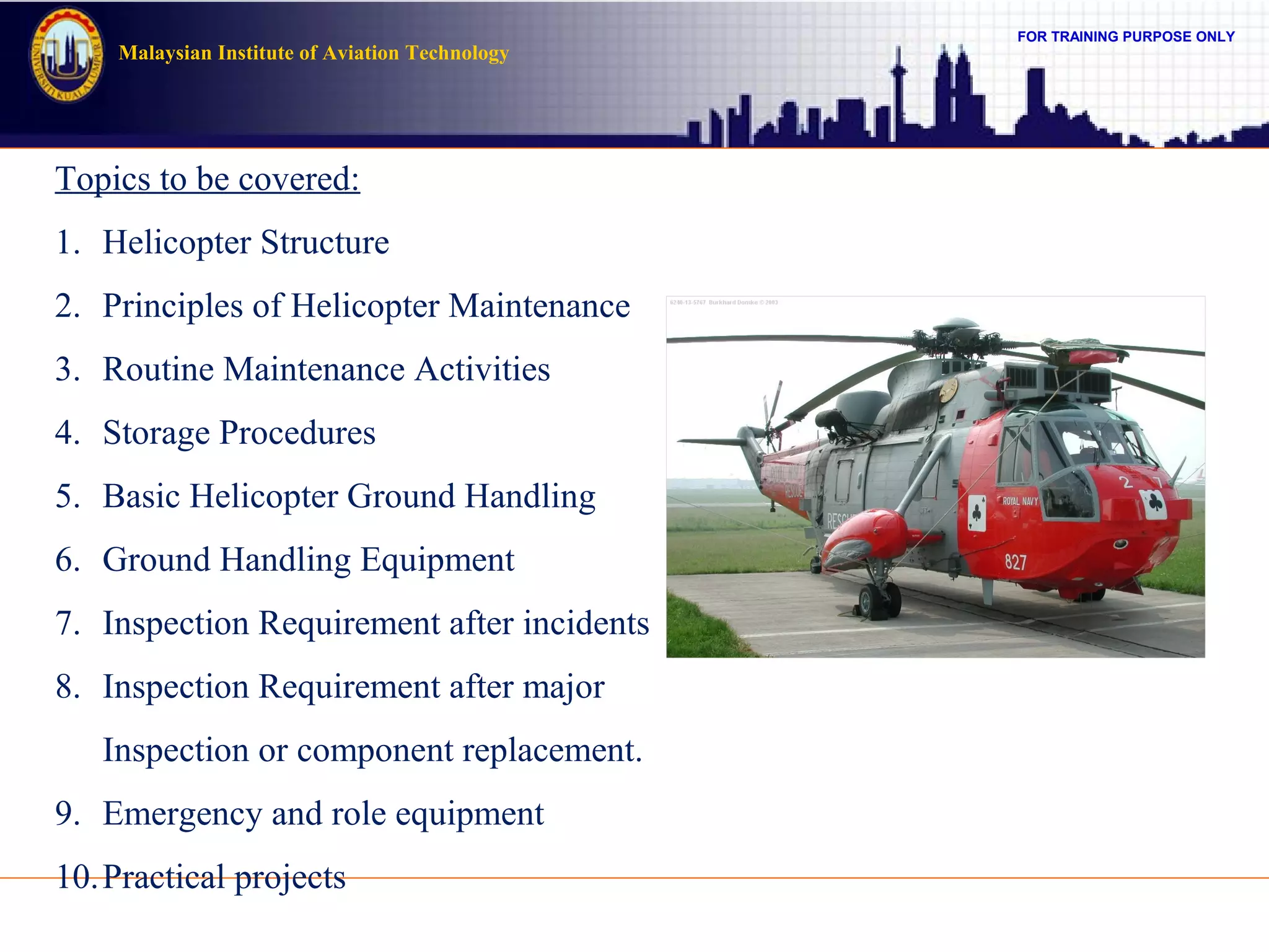 FOR TRAINING PURPOSE ONLY
Malaysian Institute of Aviation Technology
Topics to be covered:
1. Helicopter Structure
2. Principles of Helicopter Maintenance
3. Routine Maintenance Activities
4. Storage Procedures
5. Basic Helicopter Ground Handling
6. Ground Handling Equipment
7. Inspection Requirement after incidents
8. Inspection Requirement after major
Inspection or component replacement.
9. Emergency and role equipment
10.Practical projects
 