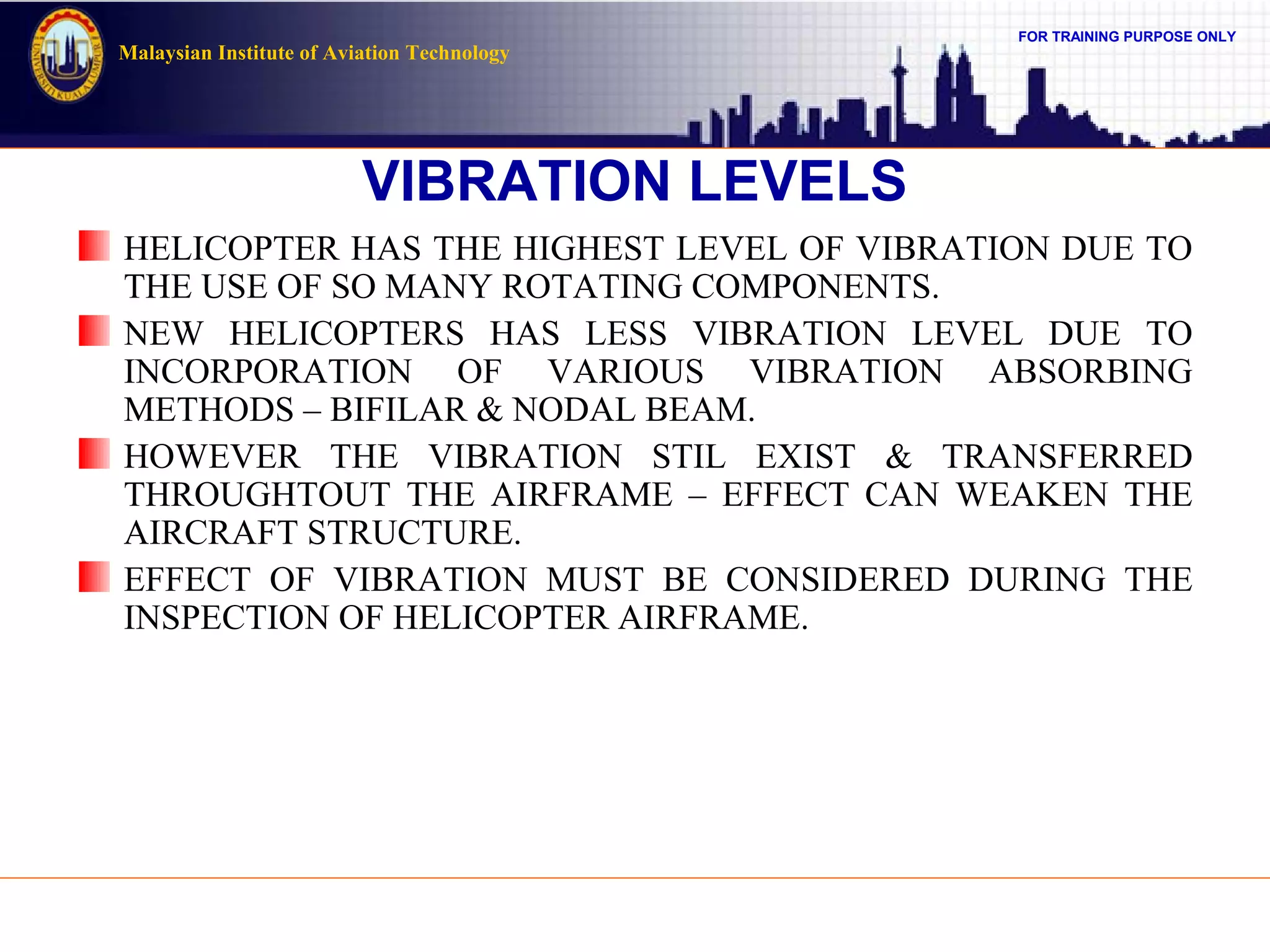FOR TRAINING PURPOSE ONLY
Malaysian Institute of Aviation Technology
VIBRATION LEVELS
HELICOPTER HAS THE HIGHEST LEVEL OF VIBRATION DUE TO
THE USE OF SO MANY ROTATING COMPONENTS.
NEW HELICOPTERS HAS LESS VIBRATION LEVEL DUE TO
INCORPORATION OF VARIOUS VIBRATION ABSORBING
METHODS – BIFILAR & NODAL BEAM.
HOWEVER THE VIBRATION STIL EXIST & TRANSFERRED
THROUGHTOUT THE AIRFRAME – EFFECT CAN WEAKEN THE
AIRCRAFT STRUCTURE.
EFFECT OF VIBRATION MUST BE CONSIDERED DURING THE
INSPECTION OF HELICOPTER AIRFRAME.
 