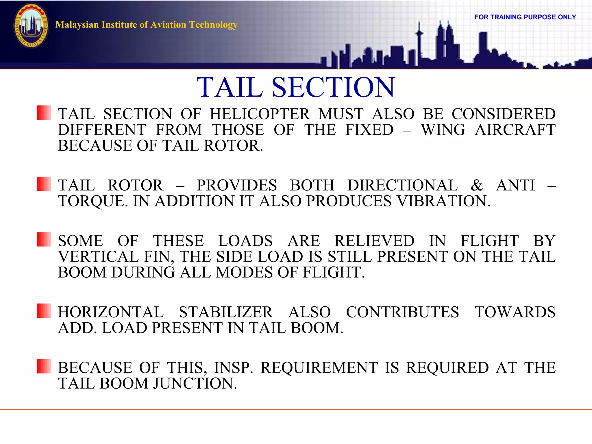 FOR TRAINING PURPOSE ONLY
Malaysian Institute of Aviation Technology
TAIL SECTION
TAIL SECTION OF HELICOPTER MUST ALSO BE CONSIDERED
DIFFERENT FROM THOSE OF THE FIXED – WING AIRCRAFT
BECAUSE OF TAIL ROTOR.
TAIL ROTOR – PROVIDES BOTH DIRECTIONAL & ANTI –
TORQUE. IN ADDITION IT ALSO PRODUCES VIBRATION.
SOME OF THESE LOADS ARE RELIEVED IN FLIGHT BY
VERTICAL FIN, THE SIDE LOAD IS STILL PRESENT ON THE TAIL
BOOM DURING ALL MODES OF FLIGHT.
HORIZONTAL STABILIZER ALSO CONTRIBUTES TOWARDS
ADD. LOAD PRESENT IN TAIL BOOM.
BECAUSE OF THIS, INSP. REQUIREMENT IS REQUIRED AT THE
TAIL BOOM JUNCTION.
 